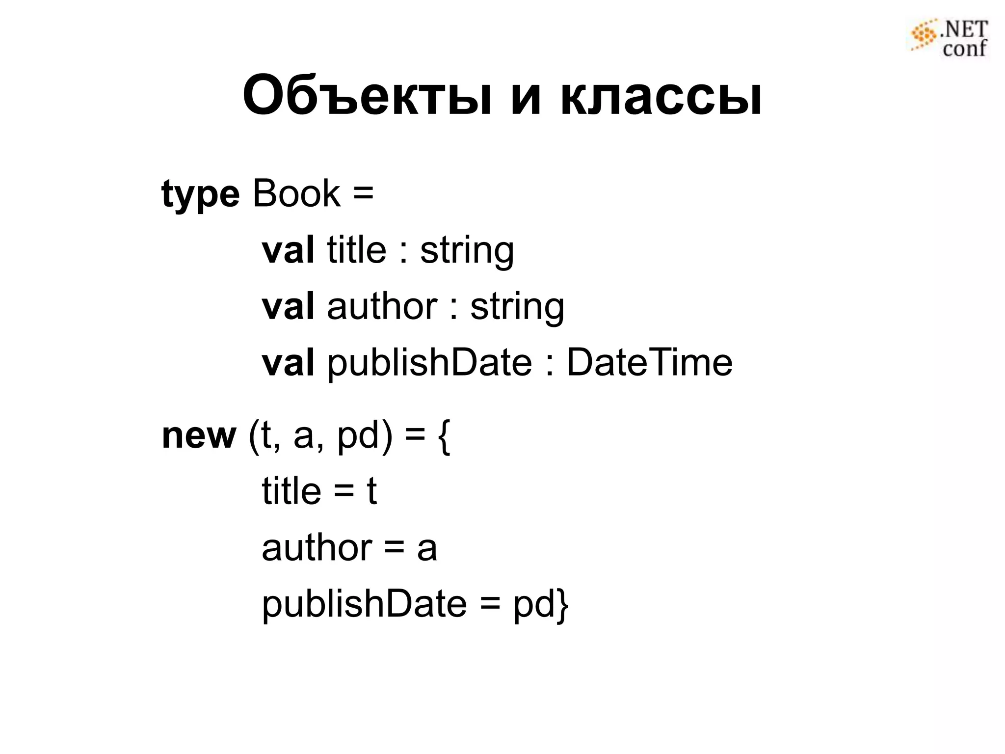 Объекты и классы
type Book =
     val title : string
     val author : string
     val publishDate : DateTime
new (t, a, pd) = {
     title = t
     author = a
     publishDate = pd}
 