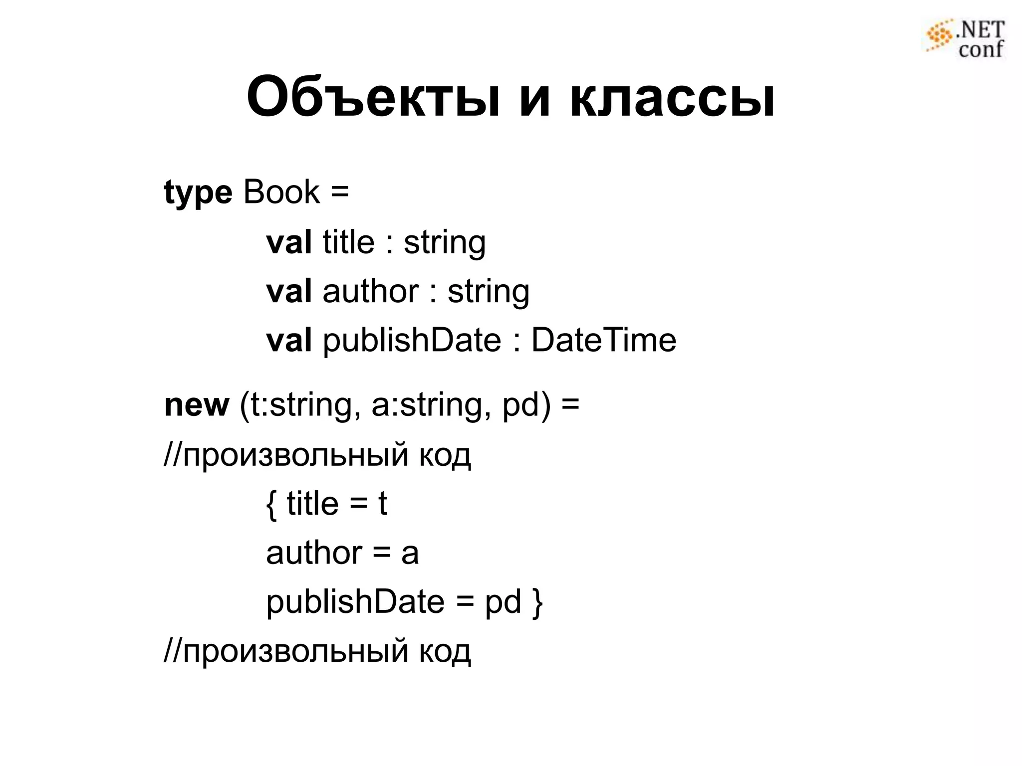 Объекты и классы
type Book =
      val title : string
      val author : string
      val publishDate : DateTime
new (t:string, a:string, pd) =
//произвольный код
       { title = t
       author = a
       publishDate = pd }
//произвольный код
 