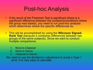 Post-hoc Analysis
• If the result of the Friedman Test is significant (there is a
  significant difference between the occasions/conditions where
  the group was tested), you need to run post-hoc analysis
  which determines where the specific differences lie.

• This will be accomplished by using the Wilcoxon Signed-
  Rank Test (because it compares differences between two
  groups of the same subjects). Since we want to conduct
  multiple comparisons:

   1.   None to Classical
   2.   None to Dance
   3.   Classical to Dance
We need to use the Bonferroni adjustment to avoid a Type 1
   error. It is very easy to calculate.
 