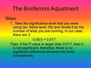 The Bonferroni Adjustment
Steps:
  1. Take the significance level that you were
    using (ex. Alpha level .05) and divide it by the
    number of tests you are running, in our case,
    there are 3.
                   0.05/3 = 0.017
  Then, if the P value is larger than 0.017, then it
    is not significant, therefore, there is no
    significant difference between the three
    comparisons.
 