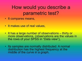 How would you describe a
         parametric test?
• It compares means,

• It makes use of real values,

• It has a large number of observations – thirty or
  more observations. (observations are the values in
  the rows of your SPSS in “Data view”),

• Its samples are normally distributed. A normal
  distribution has the highest frequency at the
  middle of the curve in a graph.
 