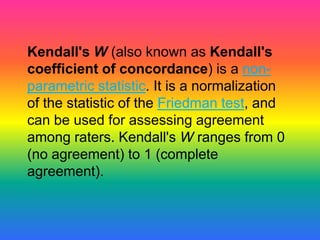 Kendall's W (also known as Kendall's
coefficient of concordance) is a non-
parametric statistic. It is a normalization
of the statistic of the Friedman test, and
can be used for assessing agreement
among raters. Kendall's W ranges from 0
(no agreement) to 1 (complete
agreement).
 