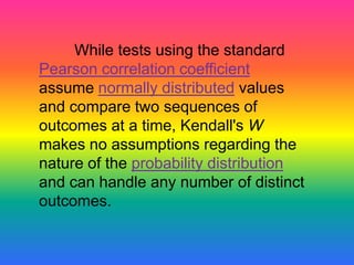 While tests using the standard
Pearson correlation coefficient
assume normally distributed values
and compare two sequences of
outcomes at a time, Kendall's W
makes no assumptions regarding the
nature of the probability distribution
and can handle any number of distinct
outcomes.
 