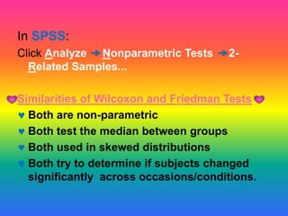 In SPSS:
Click Analyze Nonparametric Tests     2-
  Related Samples...

Similarities of Wilcoxon and Friedman Tests
  Both are non-parametric
  Both test the median between groups
  Both used in skewed distributions
  Both try to determine if subjects changed
  significantly across occasions/conditions.
 