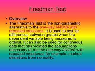 Friedman Test
• Overview
• The Friedman Test is the non-parametric
  alternative to the one-way ANOVA with
  repeated measures. It is used to test for
  differences between groups when the
  dependent variable being measured is
  ordinal. It can also be used for continuous
  data that has violated the assumptions
  necessary to run the one-way ANOVA with
  repeated measures; for example, marked
  deviations from normality.
 