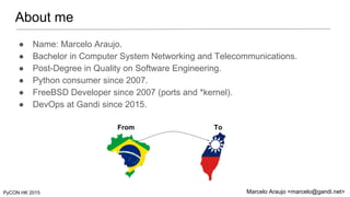 About me
PyCON HK 2015 Marcelo Araujo <marcelo@gandi.net>
● Name: Marcelo Araujo.
● Bachelor in Computer System Networking...