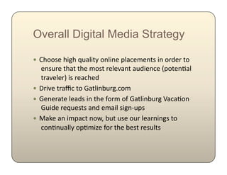 Overall Digital Media Strategy

!  @D0015$D).D$c,&()'F$0*()*5$B(&8525*'1$)*$0-65-$'0
   $5*1,-5$'D&'$'D5$201'$-5(5K&*'$&,6)5*85$GB0'5*;&(
   $'-&K5(5-H$)1$-5&8D56$
!  ?-)K5$'-&r8$'0$%&'()*+,-.^802$
!  %5*5-&'5$(5&61$)*$'D5$R0-2$0R$%&'()*+,-.$a&8&;0*
   $%,)65$-5c,51'1$&*6$52&)($1).*A,B1$
!  9&:5$&*$)2B&8'$*0JE$+,'$,15$0,-$(5&-*)*.1$'0
   $80*;*,&((F$0B;2)Y5$R0-$'D5$+51'$-51,('1$
 