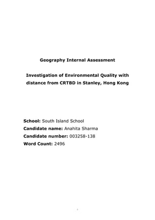 i
Geography Internal Assessment
Investigation of Environmental Quality with
distance from CRTBD in Stanley, Hong Kong
School: South Island School
Candidate name: Anahita Sharma
Candidate number: 003258-138
Word Count: 2496
 
