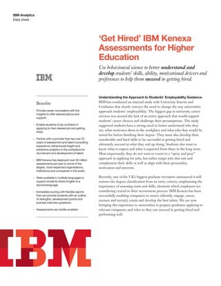 Data sheet
IBM Analytics
‘Get Hired’ IBM Kenexa
Assessments for Higher
Education
Use behavioural science to better understand and
develop students’ skills, ability, motivational drivers and
preferences to help them succeed in getting hired.
Understanding the Approach to Students’ Employability Guidance
IBM has conducted an internal study with University Interns and
Graduates that clearly conveys the need to change the way universities
approach students’ employability. The biggest gap in university career
services was around the lack of an active approach that would support
students’ career choices and challenge their presumptions. The study
suggested students have a strong need to better understand who they
are, what motivates them in the workplace and what jobs they would be
suited for before ﬁnishing their degree. They must also develop their
transferable and hard skills to be successful at getting hired and
ultimately succeed at what they end up doing. Students also want to
know what to expect and what is expected from them in the long term.
Most importantly, they do not want to resort to a “spray and pray”
approach in applying for jobs, but rather target jobs that suit and
complement their skills as well as align with their personality,
motivation and interests.
Recently, one of the UK’s biggest graduate recruiters announced it will
remove the degree classiﬁcation from its entry criteria, emphasising the
importance of assessing traits and skills, elements which employers are
considering crucial in their recruitment process. IBM Kenexa has been
successfully enabling companies to source (identify, engage, assess,
nurture and recruit), retain and develop the best talent. We are now
bringing this experience to universities to prepare graduates applying to
relevant companies and roles so they can succeed in getting hired and
performing well.
Beneﬁts
•	 Provide career counsellors with the
insights	to	offer	tailored	advice	and	
support.
•	 Enable	students	to	be	confident	in	
applying to their desired job and getting
hired.
•	 Partner with a provider that has over 25
years of assessment and talent consulting
experience, behavioural insight and
predictive analytics in the workplace for
recruitment and development of talent.
•	 IBM Kenexa has deployed over 40 million
assessments per year to some of the
largest, most respected organisations,
institutions and companies in the world.
•	 Tests available in multiple languages to
support students where English is a
second language.
•	 Immediate	scoring	with	flexible	reports	
that can provide students with an outline
of strengths, development points and
practise interview questions.
•	 Assessments are mobile-enabled.
 