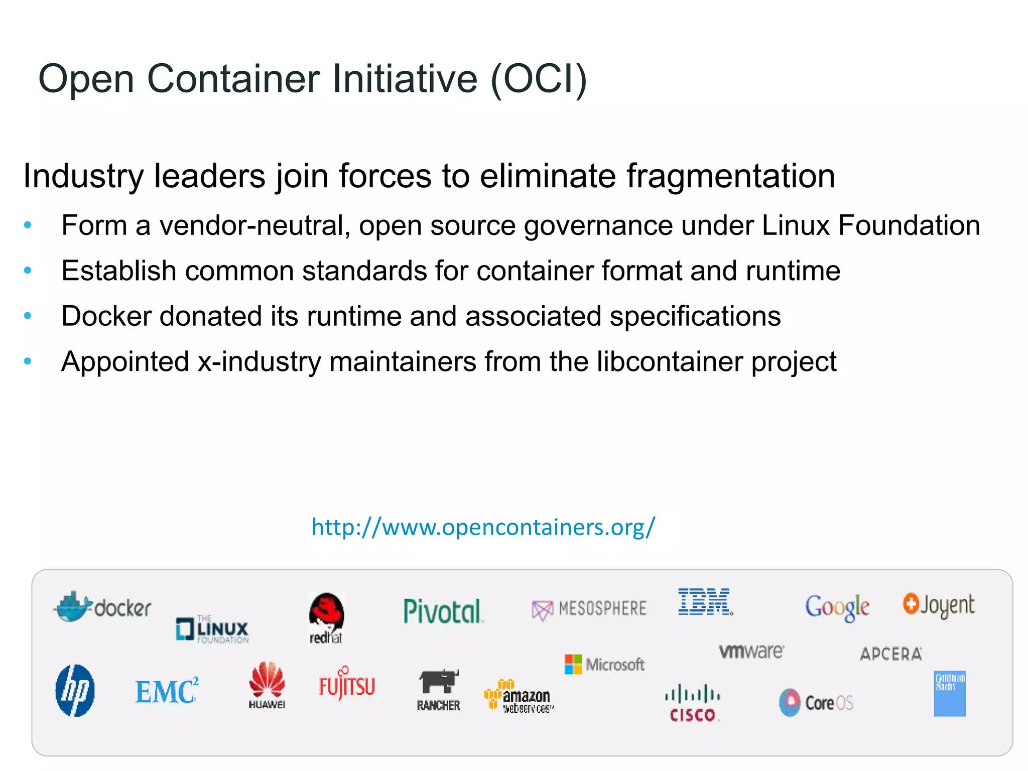 Open Container Initiative (OCI)
Industry leaders join forces to eliminate fragmentation
• Form a vendor-neutral, open source governance under Linux Foundation
• Establish common standards for container format and runtime
• Docker donated its runtime and associated specifications
• Appointed x-industry maintainers from the libcontainer project
12
http://www.opencontainers.org/
 