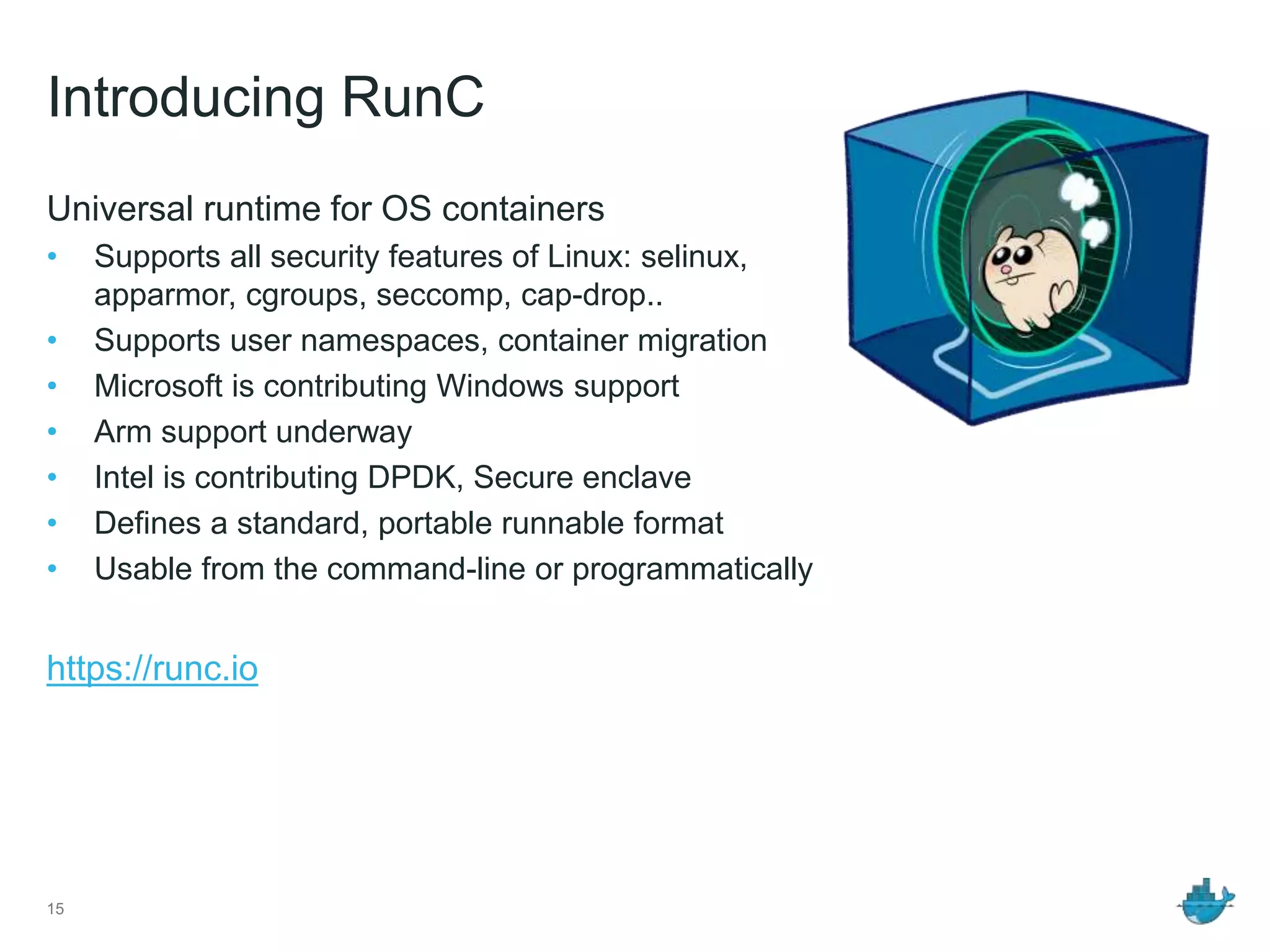 Introducing RunC
Universal runtime for OS containers
• Supports all security features of Linux: selinux,
apparmor, cgroups, seccomp, cap-drop..
• Supports user namespaces, container migration
• Microsoft is contributing Windows support
• Arm support underway
• Intel is contributing DPDK, Secure enclave
• Defines a standard, portable runnable format
• Usable from the command-line or programmatically
https://runc.io
15
 