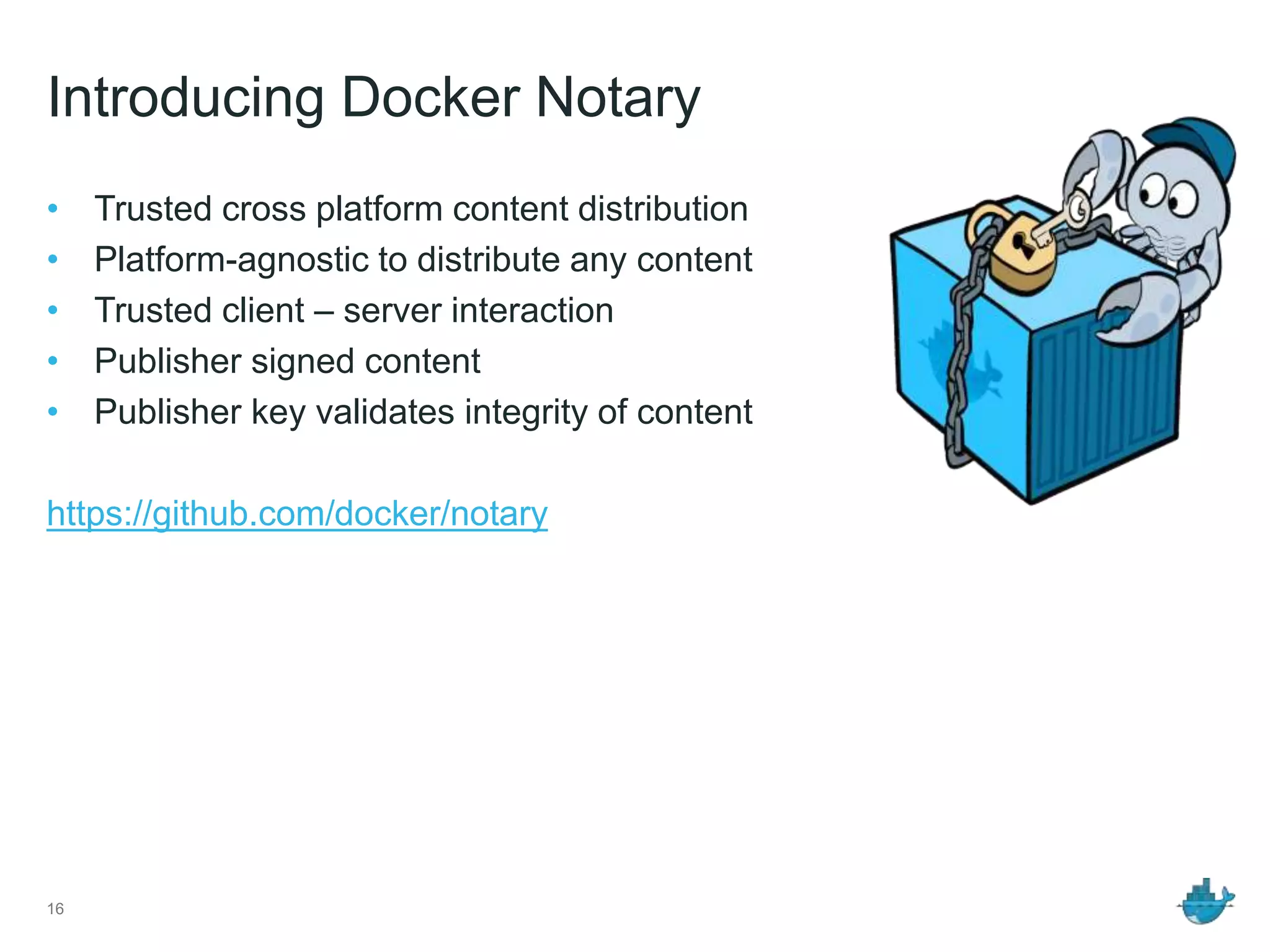 Introducing Docker Notary
• Trusted cross platform content distribution
• Platform-agnostic to distribute any content
• Trusted client – server interaction
• Publisher signed content
• Publisher key validates integrity of content
https://github.com/docker/notary
16
 