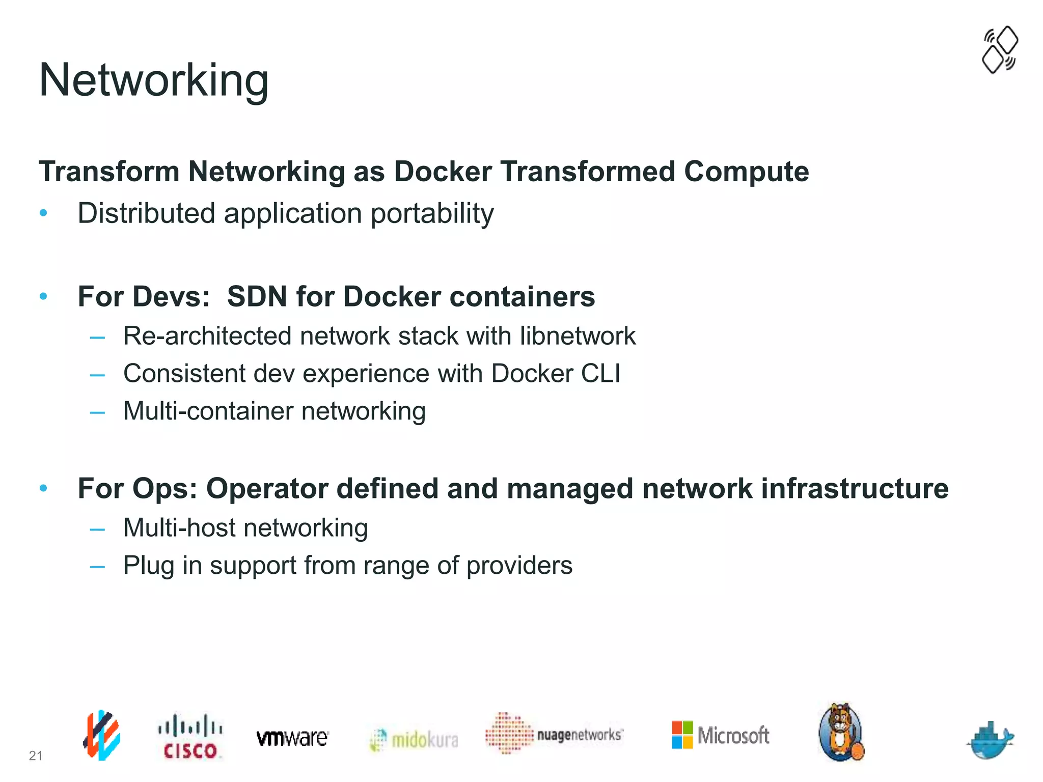 Networking
Transform Networking as Docker Transformed Compute
• Distributed application portability
• For Devs: SDN for Docker containers
– Re-architected network stack with libnetwork
– Consistent dev experience with Docker CLI
– Multi-container networking
• For Ops: Operator defined and managed network infrastructure
– Multi-host networking
– Plug in support from range of providers
21
 