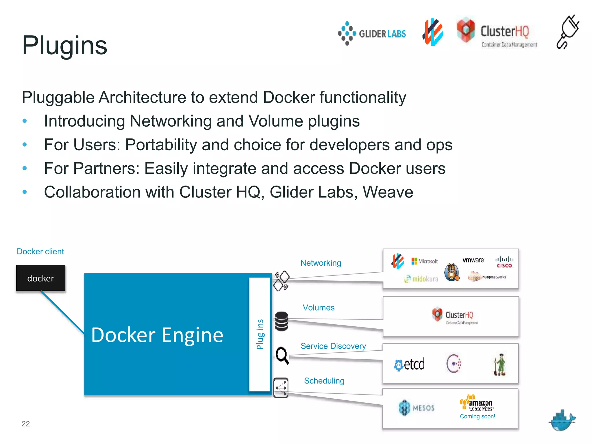Plugins
Pluggable Architecture to extend Docker functionality
• Introducing Networking and Volume plugins
• For Users: Portability and choice for developers and ops
• For Partners: Easily integrate and access Docker users
• Collaboration with Cluster HQ, Glider Labs, Weave
22
Docker Engine
Plugins
docker
Docker client
Volumes
Networking
Service Discovery
Scheduling
Coming soon!
 