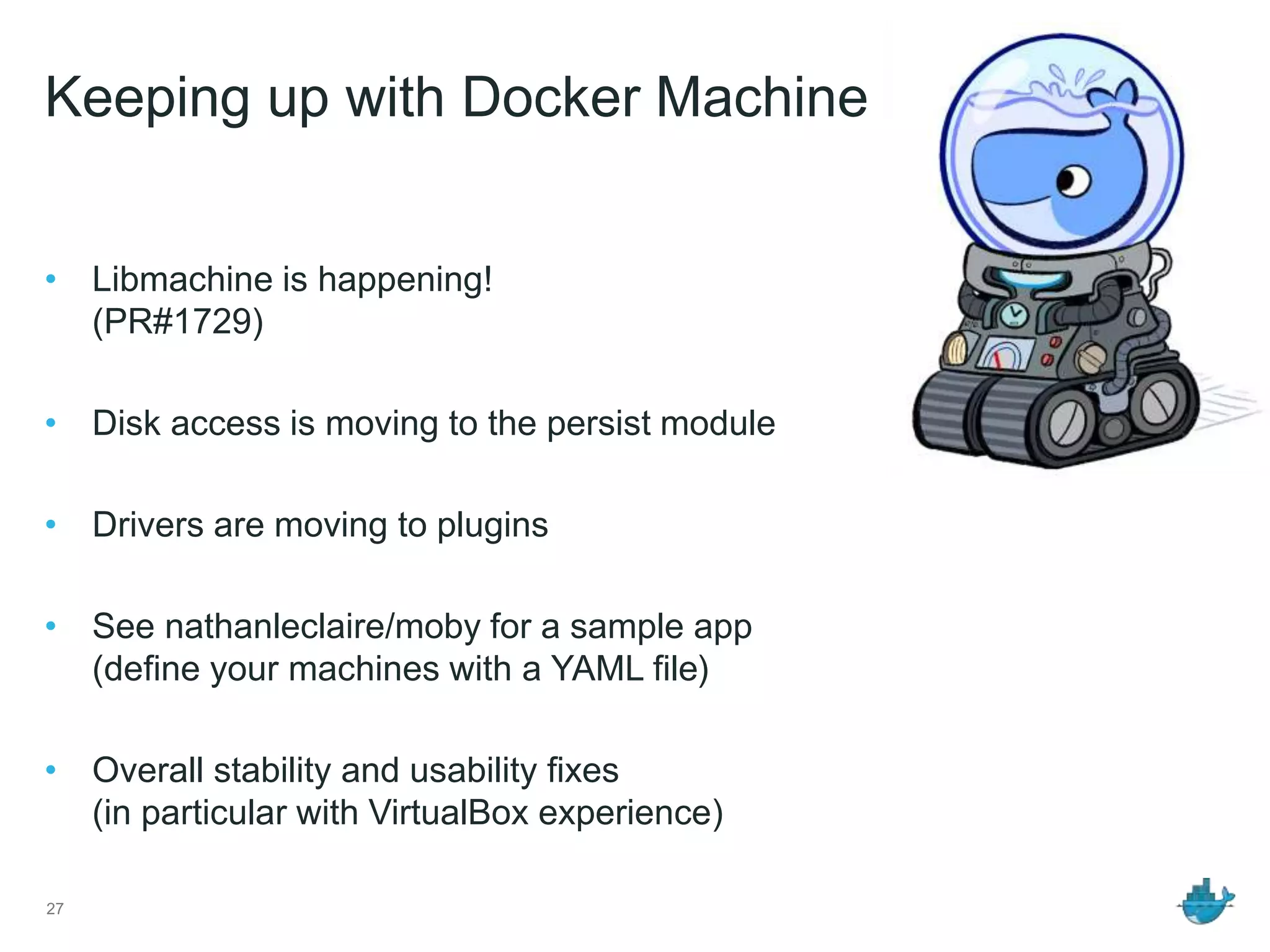 Keeping up with Docker Machine
• Libmachine is happening!
(PR#1729)
• Disk access is moving to the persist module
• Drivers are moving to plugins
• See nathanleclaire/moby for a sample app
(define your machines with a YAML file)
• Overall stability and usability fixes
(in particular with VirtualBox experience)
27
 