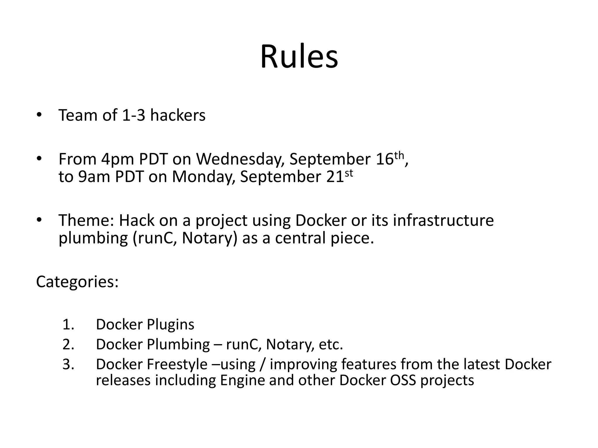 Rules
• Team of 1-3 hackers
• From 4pm PDT on Wednesday, September 16th,
to 9am PDT on Monday, September 21st
• Theme: Hack on a project using Docker or its infrastructure
plumbing (runC, Notary) as a central piece.
Categories:
1. Docker Plugins
2. Docker Plumbing – runC, Notary, etc.
3. Docker Freestyle –using / improving features from the latest Docker
releases including Engine and other Docker OSS projects
 