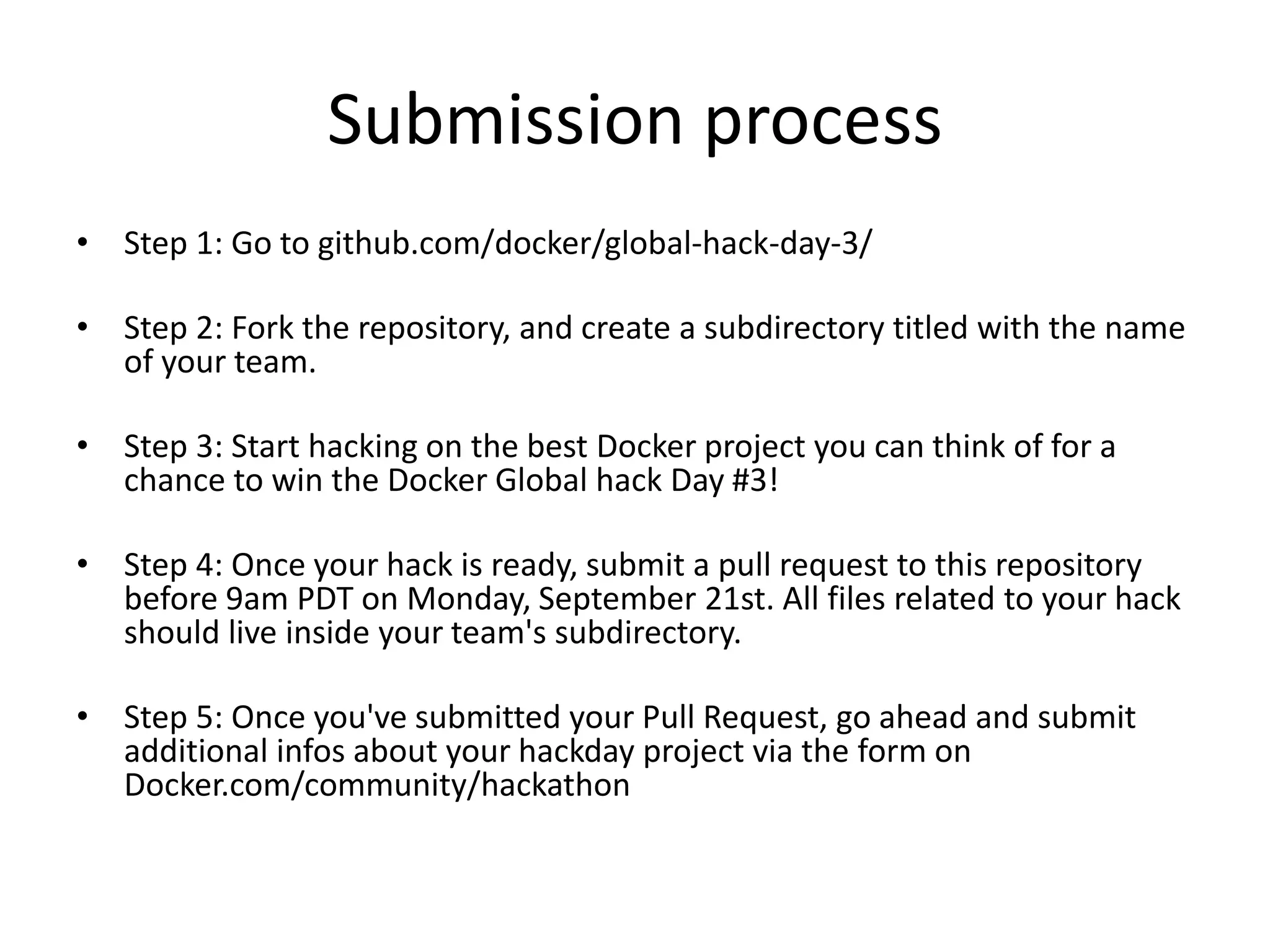 Submission process
• Step 1: Go to github.com/docker/global-hack-day-3/
• Step 2: Fork the repository, and create a subdirectory titled with the name
of your team.
• Step 3: Start hacking on the best Docker project you can think of for a
chance to win the Docker Global hack Day #3!
• Step 4: Once your hack is ready, submit a pull request to this repository
before 9am PDT on Monday, September 21st. All files related to your hack
should live inside your team's subdirectory.
• Step 5: Once you've submitted your Pull Request, go ahead and submit
additional infos about your hackday project via the form on
Docker.com/community/hackathon
 