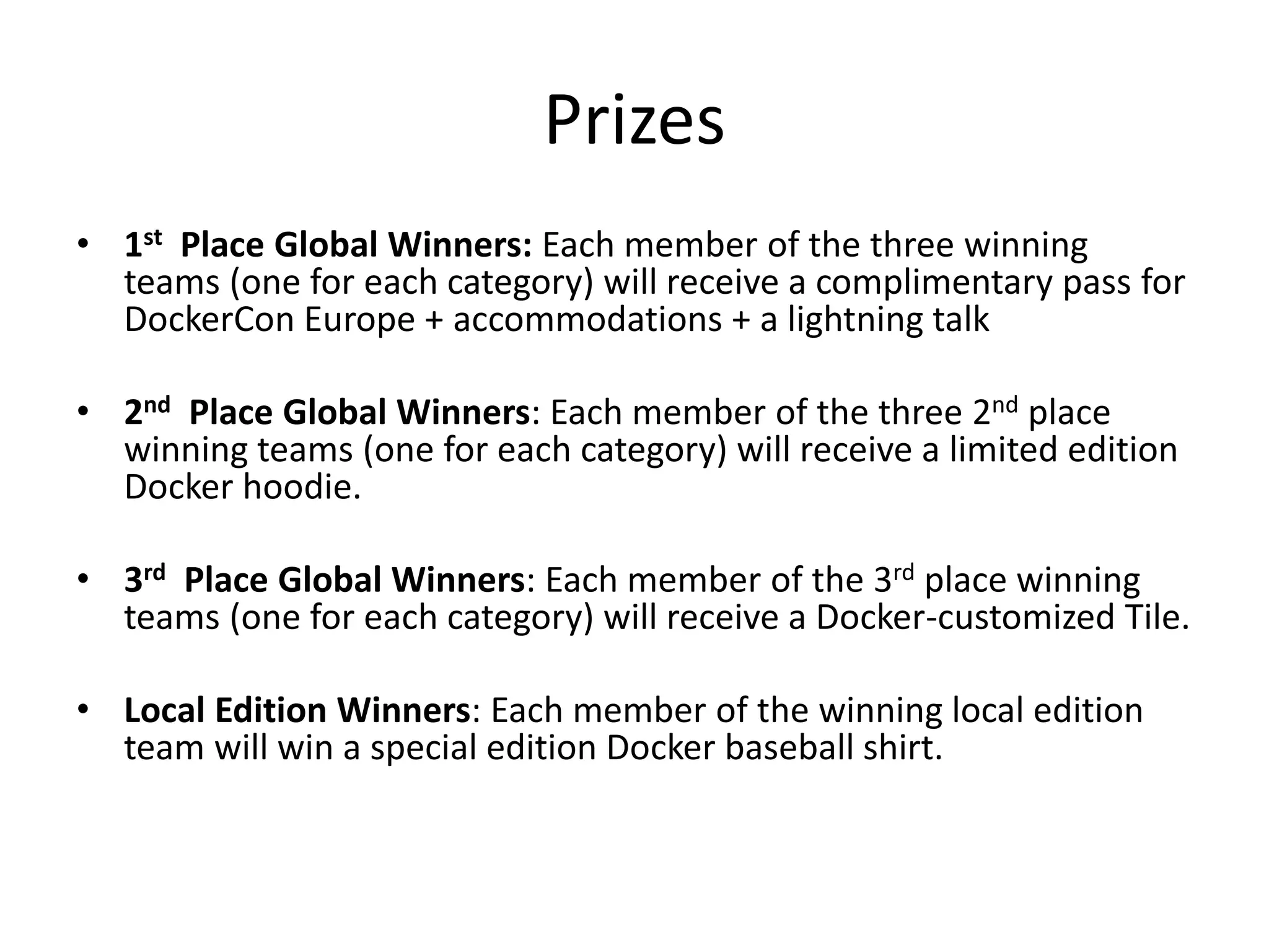 Prizes
• 1st Place Global Winners: Each member of the three winning
teams (one for each category) will receive a complimentary pass for
DockerCon Europe + accommodations + a lightning talk
• 2nd Place Global Winners: Each member of the three 2nd place
winning teams (one for each category) will receive a limited edition
Docker hoodie.
• 3rd Place Global Winners: Each member of the 3rd place winning
teams (one for each category) will receive a Docker-customized Tile.
• Local Edition Winners: Each member of the winning local edition
team will win a special edition Docker baseball shirt.
 