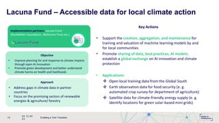 Implementation partners: Lacuna Fund
(Rockefeller Foundation, Wellcome Trust etc.)
Lacuna Fund – Accessible data for local climate action
Objective
• Improve planning for and response to climate impacts
through open AI innovation
• Promote green development and better understand
climate harms on health and livelihoods
Approach
• Address gaps in climate data in partner
countries
• Focus on the promising sectors of renewable
energies & agriculture/ forestry
04.12.20
23
Enabling a Twin Transition
15
Key Actions
• Support the creation, aggregation, and maintenance for
training and valuation of machine learning models by and
for local communities
• Promote sharing of data, best practices, AI models:
establish a global exchange on AI innovation and climate
protection
• Applications:
 Open local training data from the Global South
 Earth observation data for food security (e. g.
automated crop survey for department of agriculture)
 Satellite data for climate-friendly energy supply (e. g.
identify locations for green solar-based mini grids)
 