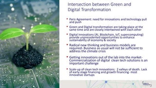 Intersection between Green and
Digital Transformation
• Paris Agreement: need for innovations and technology pull
and push
• Green and Digital transformation are taking place at the
same time and are closely intertwined with each other
• Digital innovations (AI, Blockchain, IoT, supercomputing)
provide unprecedented opportunities to enhance
sustainability of economy & society
• Radical new thinking and business models are
required- Business as usual will not be sufficient to
address the climate crisis
• Getting innovations out of the lab into the market-
Commercialization of digital clean tech solutions is an
important challenge
• Scale-up of clean tech innovations: 2 valleys of death. Lack
of early-stage financing and growth financing- most
innovative startups
 