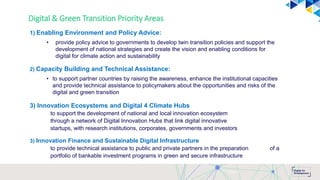 Digital & Green Transition Priority Areas
1) Enabling Environment and Policy Advice:
• provide policy advice to governments to develop twin transition policies and support the
development of national strategies and create the vision and enabling conditions for
digital for climate action and sustainability
2) Capacity Building and Technical Assistance:
• to support partner countries by raising the awareness, enhance the institutional capacities
and provide technical assistance to policymakers about the opportunities and risks of the
digital and green transition
3) Innovation Ecosystems and Digital 4 Climate Hubs
to support the development of national and local innovation ecosystem
through a network of Digital Innovation Hubs that link digital innovative
startups, with research institutions, corporates, governments and investors
3) Innovation Finance and Sustainable Digital Infrastructure
to provide technical assistance to public and private partners in the preparation of a
portfolio of bankable investment programs in green and secure infrastructure
Page 7
 