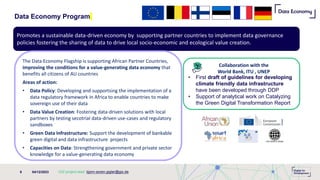 Data Economy Program
04/12/2023
9
• First draft of guidelines for developing
climate friendly data infrastructure
have been developed through DDP
• Support of analytical work on Catalyzing
the Green Digital Transformation Report
Promotes a sustainable data-driven economy by supporting partner countries to implement data governance
policies fostering the sharing of data to drive local socio-economic and ecological value creation.
The Data Economy Flagship is supporting African Partner Countries​,
improving the conditions for a value-generating data economy that
benefits all citizens of AU countries
Areas of action:
• Data Policy: Developing and supportsing the implementation of a
data regulatory framework in Africa to enable countries to make
sovereign use of their data
• Data Value Creation: Fostering data-driven solutions with local
partners by testing secotrial data-driven use-cases and regulatory
sandboxes
• Green Data Infrastructure: Support the development of bankable
green digital and data infrastructure projects
• Capacities on Data: Strengthening government and private sector
knowledge for a value-generating data economy
GIZ project lead: bjorn-soren.gigler@giz.de
Collaboration with the
World Bank, ITU , UNEP
 