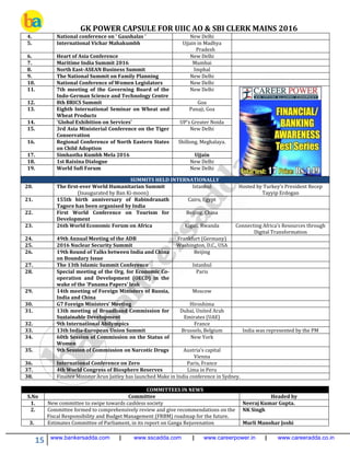 GK POWER CAPSULE FOR UIIC AO & SBI CLERK MAINS 2016
15 www.bankersadda.com | www.sscadda.com | www.careerpower.in | www.careeradda.co.in
4. National conference on ' Gaushalas ' New Delhi
5. International Vichar Mahakumbh Ujjain in Madhya
Pradesh
6. Heart of Asia Conference New Delhi
7. Maritime India Summit 2016 Mumbai
8. North East-ASEAN Business Summit Imphal
9. The National Summit on Family Planning New Delhi
10. National Conference of Women Legislators New Delhi
11. 7th meeting of the Governing Board of the
Indo-German Science and Technology Centre
New Delhi
12. 8th BRICS Summit Goa
13. Eighth International Seminar on Wheat and
Wheat Products
Panaji, Goa
14. 'Global Exhibition on Services' UP's Greater Noida
15. 3rd Asia Ministerial Conference on the Tiger
Conservation
New Delhi
16. Regional Conference of North Eastern States
on Child Adoption
Shillong, Meghalaya.
17. Simhastha Kumbh Mela 2016 Ujjain
18. 1st Raisina Dialogue New Delhi
19. World Sufi Forum New Delhi
SUMMITS HELD INTERNATIONALLY
20. The first-ever World Humanitarian Summit
(Inaugurated by Ban Ki-moon)
Istanbul Hosted by Turkey’s President Recep
Tayyip Erdogan
21. 155th birth anniversary of Rabindranath
Tagore has been organised by India
Cairo, Egypt
22. First World Conference on Tourism for
Development
Beijing, China
23. 26th World Economic Forum on Africa Kigali, Rwanda Connecting Africa's Resources through
Digital Transformation
24. 49th Annual Meeting of the ADB Frankfurt (Germany)
25. 2016 Nuclear Security Summit Washington, D.C., USA
26. 19th Round of Talks between India and China
on Boundary Issue
Beijing
27. The 13th Islamic Summit Conference Istanbul
28. Special meeting of the Org. for Economic Co-
operation and Development (OECD) in the
wake of the 'Panama Papers' leak
Paris
29. 14th meeting of Foreign Ministers of Russia,
India and China
Moscow
30. G7 Foreign Ministers’ Meeting Hiroshima
31. 13th meeting of Broadband Commission for
Sustainable Development
Dubai, United Arab
Emirates (UAE)
32. 9th International Abilympics France
33. 13th India-European Union Summit Brussels, Belgium India was represented by the PM
34. 60th Session of Commission on the Status of
Women
New York
35. 9th Session of Commission on Narcotic Drugs Austria’s capital
Vienna
36. International Conference on Zero Paris, France
37. 4th World Congress of Biosphere Reserves Lima in Peru
38. Finance Minister Arun Jaitley has launched Make in India conference in Sydney.
COMMITTEES IN NEWS
S.No Committee Headed by
1. New committee to swipe towards cashless society Neeraj Kumar Gupta.
2. Committee formed to comprehensively review and give recommendations on the
Fiscal Responsibility and Budget Management (FRBM) roadmap for the future.
NK Singh
3. Estimates Committee of Parliament, in its report on Ganga Rejuvenation Murli Manohar Joshi
 