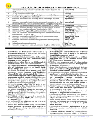 GK POWER CAPSULE FOR UIIC AO & SBI CLERK MAINS 2016
16 www.bankersadda.com | www.sscadda.com | www.careerpower.in | www.careeradda.co.in
4. Parliamentary Standing Committee’s report on the Consumer Protection Bill
2015
Divakar Reddy
5. To reform Medical Council of India RM Lodha
6. Govt. Constitutes Committee to Prepare Policy Framework for Taxi Operators Sanjay Mitra
7. Committee On Yoga Education in Universities H R Nagendra
8. Committee constituted to look holistically into the functioning of the censor
board
Shyam Benegal
9. Committee constituted to inquire into the omission and commission on part of all
officers and officials of police and civil administration during Jat Quota agitation
Parkash Singh
10. Committee to probe conspiracy behind violent incidents during Jat agitation. Justice S N Jha
11. Committee to monitor Govt. advertisements in accordance with SC directions B B Tandon
12. Committee to revamp Central Board of Film Certification (CBFC) Shyam Benegal
13. Parliamentary Panel suggested fine, jail for celebrities of misleading ads Divakar Reddy
14. Union Govt. Constituted the inter-ministerial panel to prepare a blueprint for
doubling farmers’ income by 2022
Ashok Dalwai
15. Committee constituted to consider ST status to six communities of Assam. Mahesh Kumar Singla
16. Committee on Taxation of E-Commerce Akhilesh Ranjan
17. Committee constituted to review excise duty imposed on different jewellery
articles
Ashok Lahiri
18. Indian Railway Innovation Committee Ratan Tata
19. Committee to suggest ways to strengthen security along Indo-Pak border Madhukar Gupta
NATIONAL NEWS
1. India, Thailand and Myanmar will soon be connected by a
1,400-kilometre highway, to boost the trade and cultural
exchanges among the three countries.
2. The Union Minister Nitin Gadkari stated that the Govt. plans
to make it mandatory to set aside 1 % of total cost of any
highway project for road safety.
3. India distributed scholarships to over 800 Bangladeshi
students under the 'Mukti jodha Scholarship Scheme'.
4. The Cabinet approved a $1.5 billion (about Rs 9,000 cr.)
offer of World Bank support for the Swachh Bharat
Mission (SBM) in rural areas.
5. To promote the Swachh Bharat Mission, Union Urban
development Minister Venkaiah Naidu inaugurated
'Namma Toilet' in the national capital Delhi.
6. India’s first special purpose vehicle (SPV) on smart city -
Bhubaneswar Smart City Limited - commenced operations.
7. India has banned its nationals from travelling to Libya,
irrespective of the purpose of the visit, in view of the
prevailing security situation in that country.
8. The Cabinet has approved the first ever policy for the
country's capital goods sector envisaging creation of over
21 million new jobs by 2025.
9. The Cabinet has waived off loans worth more than Rs
9,079 cr. owed by Hindustan Fertilizer Corporation Ltd
(HFCL) as part of a financial restructuring package for the
PSU.
10. The Cabinet has given its approval to amend The
Institutes of Technology (IIT) Act, 1961 for incorporation
of 6 new IITs.
11. PM Narendra Modi has flagged off, the first ever direct
train between Assam to J&K.
12. External Affair Minister Sushma Swaraj has launched the
official website of PM Narendra Modi's Office in six
regional languages including Gujarati, Marathi, Malyalam,
Tamil, Telgu and Bengali.
13. Indian Railways has conducted the first ever trial run for
high-speed Talgo trains of Spain on the Bareilly-to-
Moradabad stretch in Uttar Pradesh.
14. President Pranab Mukherjee has inaugurated an Intelligent
Operations Centre (IOC) in Rashtrapati Bhavan. The IOC
is a software solution designed by IBM.
10. The Govt. plans to revamp around 400 railway stations
across the country into iconic structures. Habibganj station
in Bhopal will be taken up first.
11. Union Urban Development Minister Venkaiah Naidu and
Delhi CM Arvind Kejriwal flagged off the trial run of the
first driverless metro trains in New Delhi.
12. The Indian Railways is all set to conduct trial of its first solar
panel-powered train in Rajasthan's Jodhpur city.
13. The Centre has approved the Odisha Govt.'s proposal to set
up Kalinganagar National Investment and
Manufacturing Zone in Jajpur district.
14. Union Health and Family Welfare Minister J P Nadda laid the
foundation stone for three new medical colleges at
Rajouri, Anantnag and Baramulla districts in J&K.
15. The Govt. has approved widening of the crucial UP Gate to
Dasna stretch of the Delhi-Meerut Expressway, to be built
at an estimated cost of Rs 1,983 cr.
16. Madan Mohan Malaviya founded Banaras Hindu University
Completes Its 100 years Of Glorious Existence.
17. The National Democratic Alliance (NDA) Govt. led by PM
Narendra Modi decided to replace the five year plans with
15 year vision documents.
18. Union Railway Minister Suresh Prabhu has inaugurated
Comrade Umraomal Purohit Memorial Research Centre
situated in All India Railwaymen’s Federation (AIRF)
Office, New Delhi.
19. The Income Tax department's ambitious plan to link its
PAN number database with Aadhaar has crossed the 50-
lakh mark.
20. The single emergency number '112' will be operational
throughout India from January 1, 2017 to help people
 