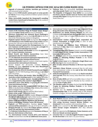 GK POWER CAPSULE FOR UIIC AO & SBI CLERK MAINS 2016
25 www.bankersadda.com | www.sscadda.com | www.careerpower.in | www.careeradda.co.in
upgrade of armoured vehicles, maritime gas turbines
and unmanned aerial vehicles.
Iran unveiled S300 missile system parts at army parade
in Tehran. It was a long awaited air defence system ordered
from Russia.
China successfully launched the Kunpeng1B sounding
rocket from a launch pad in Danzhou City in the southern
Chinese Hainan Province.
Pakistan Navy has successfully test-fired shore-based
anti-ship missile 'Zarb', bolstering its defence mechanism.
The Republic of Singapore Navy (RSN) has successfully
test-fired a Barak missile from its Victory-class missile
corvette RSS Vigour during Fleet Exercise conducted in the
South China Sea.
SPORTS NEWS
CRICKET NEWS
Coach of IPL franchise Kings XI Punjab Sanjay Bangar
appointed India's head coach for tour to Zimbabwe.
Sunrisers Hyderabad has defeated Royal Challengers
Bangalore (RCB) by 8 runs to clinch the IPL title for the first
time at the Chinnaswamy stadium in Bangalore.
England captain Alastair Cook has become the youngest
ever batsman to cross 10,000 runs in Test cricket and also
become the 12th man to join the elite 10,000-run club.
Rwandan national captain Eric Dusingizimana, has set a
new Guinness world record by batting out a straight 51
hours, the longest individual net session.
Former India captain Anil Kumble has been re-appointed
ICC Cricket Committee chairman.
Rahul Dravid and Mahela Jayawardena have been
appointed to the ICC Cricket Committee.
The ICC lifted the provisional suspension imposed on Sri
Lanka wicket-keeper batsman Kusal Perera.
Charlotte Edwards, England’s women cricket team captain,
announced her international retirement.
Former England star all-rounder cricketer Matthew
Fleming has been appointed as the next Marylebone
Cricket Club (MCC) president.
New Zealand, the 2016 ICC World Twenty20 semi-finalist
topped in the ICC T20I Rankings while India is on 2nd place
with 132 points.
Former South Africa fast bowler Allan Donald will join
Australia as their bowling coach for their tour of Sri Lanka.
The former Sri Lankan opener, Sanath Jayasuriya has
been reappointed as the country’s chief selector.
Australian pacer Clint McKay announced his retirement
from international cricket.
West Indies won the ICC Cricket World T20 Men’s Cup
2016. In the final clash at Eden Gardens, Kolkata, West Indies
defeated England by 4 wickets.
o Player of the match – Marlon Samuels (West Indies)
o Player of the series – Virat Kohli (India)
West Indies Women’s won their maiden Women’s Cricket
World T20 title. In the final clash at Eden Gardens, Kolkata,
West Indies defeated reigning champions Australia.
o Player of the match Hayley Matthews (WI Women)
o Player of the series - Stafanie Taylor (WI Women)
England and Nottinghamshire batsman James Taylor
announced his retirement at the age of 26 due to ill health.
Rangana Herath, the veteran Sri Lankan spinner, retired
from T20 and One Day International Cricket.
The Pakistan Cricket Board appointed Inzamam-ul-Haq as
the new chief selector of the team.
The International Cricket Council (ICC) and Emirates
Airline renewed their deal for an additional seven years.
International Cricket Council (ICC) has suspended Hong
Kong allrounder Irfan Ahmed from Cricket for 2.5 years.
Badminton ace Nandu Natekar became the first non-
Cricketer to be inducted into the Legends Club founded by
the late Cricket Club of India (CCI) president Raj Singh
Dungarpur.
International Cricket Council (ICC) suspended the
Cricket Association of Nepal (CAN) in view of Govt.
interference in the board.
New Zealand ace batsman Kane Williamson was
confirmed as 29th test cricket captain of New Zealand
cricket Team.
Tobago batsman Iraq Thomas created a record by scoring
21 ball century in the Tobago Cricket Association’s T20
tournament at Louis D’or.
The Mumbai under-23 team clinched the Col CK Nayudu
Trophy by defeating Madhya Pradesh at the Holkar
Stadium, Indore.
Indian cricket team led by Mahendra Singh Dhoni won
the Asia Cup for the record sixth time.
Rest of India defeated Mumbai to lift Irani Cup Cricket
Title.
Australia’s Shane Watson announced that he will retire
from international cricket at the end of the 2016 World
Twenty20 Tournament.
India beat Bangladesh by 8 wickets in the final to win their
Asia Cup title. With this victory, India lifted their sixth Asia
Cup title.
Rest of India (ROI) pull off an incredible chase to beat 41
times Ranji Trophy champions Mumbai by four wickets to
win the Irani Trophy 2016.
The Mumbai under-23 team clinched the Col CK Nayudu
Trophy by defeating Madhya Pradesh at the Holkar
Stadium in Indore.
Services won the Santosh Trophy National Football
Championships title. In the summit clash at SEC Railway
Stadium in Nagpur, Services defeated host Maharashtra 2-1.
FOOTBALL NEWS
Real Madrid defeated Atletico Madrid 5-3 in the penalty
shoot-out to win their eleventh Champions League title.
FIFA acting Secretary General Markus Kattner was
dismissed from his position with immediate effect.
Sevilla were crowned for the third straight year as the
UEFA Europa League champions after they defeated
Liverpool.
FIFA has appointed a UN diplomat, Fatma Samoura as its
first ever female secretary-general.
Leicester City have won the English Premier League title
for the first time in the club's 132 years history.
 