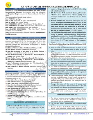 GK POWER CAPSULE FOR UIIC AO & SBI CLERK MAINS 2016
36 www.bankersadda.com | www.sscadda.com | www.careerpower.in | www.careeradda.co.in
and the Oscars 2016 award goes to....
In the Oscars 2016, Leonardo Dicaprio wins Best Actor for The
Revenant, Brie Larson is Best Actress while the bollywood
star Priyanka Chopra presents the Oscars and makes her Oscar
debut.
The complete list of awards are as follows:
Best PICTURE : Spotlight
Best ACTOR : Leonardo DiCaprio, “The Revenant”
Best ACTRESS “ Brie Larson, “Room”
Best SUPPORTING ACTOR : Mark Rylance, “Bridge of Spies”
Best SUPPORTING ACTRESS : Alicia Vikander, “The Danish Girl”
Best DIRECTOR : Alejandro Iñárritu, “The Revenant”
Best ADAPTED SCREENPLAY : “The Big Short,” Charles
Randolph and Adam McKay
Note: The maximum number of awards is won by Mad Max: Fury
Road (6 awards)
73rd annual Golden Globe Awards announced
The 73rd Golden Globe Awards honored the best in film and
American television of 2015. The Revenant was only three-time
winner at the 73rd annual awards, taking Best Actor for star
Leonardo DiCaprio and Best Director for Alejandro G. Iñarrito
along with Best Picture.
Brief List of Winners at the 2016 Golden Globe Awards:
Best Motion Picture – Drama: The Revenant
Best Performance by an Actor in a Motion Picture –
Drama: Leonardo Dicaprio, The Revenant
Best Performance by an Actress in a Motion Picture –
Drama: Brie Larson, Room
Best Motion Picture – Musical or Comedy: The Martian
Best Performance by an Actress in a Motion Picture –
Musical Or Comedy: Jennifer Lawrence, Joy
Best Performance by an Actress in a Television Series –
Drama: Taraji P. Henson, Empire
Best Director – Motion Picture: Alejandro Gonzalez, The
Revenant
61st Filmfare Awards
The Grand annual 61st Filmfare Awards event was organised in
Mumbai, Maharashtra on January 15, 2016. Bajirao Mastani was
8 awards was the film winning highest number of awards. Awards
in various categories are’
Best Actor: Ranvee Singh (Bajirao Mastani)
Best Actress: Deepika Padukone (Piku)
Best Film: Sanjay Leela Bhansali (Bajirao Mastani)
Best Director: Sanjay Leela Bhansali (Bajirao Mastani)
Lifetime Achievement: Moushumi Chatterjee
Best Debut Director: Neeraj Ghaywan (Massan)
Best Debutant (Male): Sooraj Pancholi (Hero)
Best Debutant (Female): Bhumi Pednekar (Dum Laga Ke
Haisha)
Critics Award for Best Film : Piku
Critics Award for Best Actor (Male): Amitabh Bachchan
(Piku)
GOLD SCHEMES LAUNCHED BY GOI
a) PM Narendra Modi launched three ambitious schemes to
reduce the physical demand for gold and fish out 20,000
tonnes of the precious metal worth $800 billion lying
idle with households.
b) PM Narendra Modi launched three gold related
schemes- Gold Monetisation Scheme (GMS), Gold
Sovereign Bond Scheme and the Gold Coin and Bullion
Scheme.
c) He also unveiled the first ever Indian gold coin and
bullion, bearing national emblem Ashok Chakra on one
side and Mahatma Gandhi's image engraved on the
other side. Initially the coins will be available in
denominations of 5 and 10 grams. The 20 grams bullion
will also be available through 125 MMTC outlets.
d) The Gold Monetisation Scheme (GMS), 2015 will offer
option to resident Indians to deposit their precious
metal and earn an interest of up to 2.5%; while under
the Sovereign Gold Bonds Scheme, investors can earn an
interest rate of 2.75% per annum by buying paper
bonds.
Must know Points on Sovereign Gold Bond Scheme 2015
 SGBs are Govt. securities denominated in grams of gold
and will be issued by Reserve Bank on behalf of Govt. of
India.
 Persons resident in India as defined under Foreign
Exchange Management Act, 1999 are eligible to invest in
SGB. Eligible investors include individuals, HUFs, trusts,
universities, charitable institutions, etc.
 The Bonds are issued in denominations of one gram of
gold and in multiples thereof. Minimum investment in the
Bond shall be two grams with a maximum buying limit of
500 grams per person per fiscal year.
 The Bonds bear interest at the rate of 2.75% (fixed rate)
per annum on the amount of initial investment.
 Bonds are sold through scheduled commercial banks and
designated Post Offices either directly or through their
agents like NBFCs, NSC agents, etc.
 Price of bond will be fixed in Indian Rs. on the basis of the
previous week’s (Monday – Friday) simple average price
for gold of 999 purity published by the India Bullion and
Jewellers Association Ltd. (IBJA). The issue price will be
distributed by RBI
 Though the tenor of the bond is 8 years, early
encashment/redemption of the bond is allowed after fifth
year from the date of issue on coupon payment dates.
 TDS is not applicable on the bond. However, it is the
responsibility of the bond holder to comply with the tax
laws.
Gold Monetisation Scheme, 2015
 The scheme is aimed at converting an estimated 20,000
tonnes of idle gold worth Rs 540,000 cr. in family lockers
and temples into the banking system.
 The GMS will replace the existing Gold Deposit Scheme,
1999.
 Resident Indians (Individuals, HUF, Trusts including
Mutual Funds/Exchange Traded Funds registered under
 