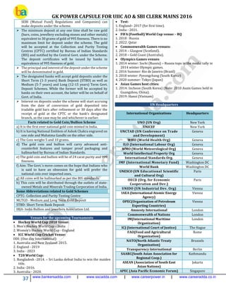GK POWER CAPSULE FOR UIIC AO & SBI CLERK MAINS 2016
37 www.bankersadda.com | www.sscadda.com | www.careerpower.in | www.careeradda.co.in
SEBI (Mutual Fund) Regulations and Companies) can
make deposits under the scheme.
 The minimum deposit at any one time shall be raw gold
(bars, coins, jewellery excluding stones and other metals)
equivalent to 30 grams of gold of 995 fineness. There is no
maximum limit for deposit under the scheme. The gold
will be accepted at the Collection and Purity Testing
Centres (CPTC) certified by Bureau of Indian Standards
(BIS) and notified by the Central Govt. under the Scheme.
The deposit certificates will be issued by banks in
equivalence of 995 fineness of gold.
 The principal and interest of the deposit under the scheme
will be denominated in gold.
 The designated banks will accept gold deposits under the
Short Term (1-3 years) Bank Deposit (STBD) as well as
Medium (5-7 years) and Long (12-15 years) Term Govt.
Deposit Schemes. While the former will be accepted by
banks on their own account, the latter will be on behalf of
Govt. of India.
 Interest on deposits under the scheme will start accruing
from the date of conversion of gold deposited into
tradable gold bars after refinement or 30 days after the
receipt of gold at the CPTC or the bank’s designated
branch, as the case may be and whichever is earlier.
Facts related to Gold Coin/Bullion Scheme
a) It is the first ever national gold coin minted in India.
b) It is having National Emblem of Ashok Chakra engraved on
one side and Mahatma Gandhi on the other side.
c) The Coin weighs 5 and 10 grams.
d) The gold coin and bullion will carry advanced anti-
counterfeit features and tamper proof packaging and
hallmarked by Bureau of Indian Standards.
e) The gold coin and bullion will be of 24 carat purity and 999
fineness.
f) Aim: The Govt.'s move comes on the hope that Indians who
is said to have an obsession for gold will prefer the
national coin over imported ones.
g) All coins will be hallmarked as per the BIS standards.
h) This coin will be distributed through the outlets of state-
owned Metals and Minerals Trading Corporation of India.
Some Abbreviations related to Gold Schemes
CPTC- Collection and Purity Testing Centre
MLTGD - Medium and Long Term Gold Deposit
STBD- Short Term Bank Deposit
IBJA- India Bullion and Jewellers Association Ltd.
Venues for the upcoming Tournaments
 Hockey World Cup 2018 Venue:
1. Men’s Hockey World Cup – India
2. Women’s Hockey World Cup - England
 ICC World Cup Cricket Venue:
ODI: (One day International):
1. Australia and New Zealand: 2015.
2. England - 2019
3. India - 2023
 T20 World Cup:
1. Bangladesh -2014. – Sri Lanka defeat India to win the maiden
title.
2. India -2016.
3. Australia - 2020.
 Test:
1. England– 2017 (for first time).
2. India - 2021.
 FIFA (Football) World Cup venue: - RQ
1. 2018 : Russia
2. 2022: Qatar
 Commonwealth Games venues:
1. 2014 – Glasgow (Scotland).
2. 2018 – Gold Coast (Australia).
 Olympics Games venues:
1. 2014 winter: Sochi (Russia) – Russia tops in the medal tally in
2014 winter Olympic games.
2. 2016 Summer: Rio de Janeiro (Brazil)
3. 2018 winter: Pyeongchang (South Korea)
4. 2020 summer: Tokyo (Japan)
 Asian Games host cities:
1. 2014: Incheon (South Korea) (Note: 2010 Asain Games held in
Guangzhou, China).
2. 2019: Hanoi (Vietnam)
UN Headquarters
International Organizations Headquarters
UNO (UN Org) New York
UNICEF New York
UNCTAD (UN Conference on Trade
and Development)
Geneva
WHO (World Health Org) Geneva
ILO (International Labour Org) Geneva
WMO (World Meteorological Org) Geneva
World Intellectual Property Org Geneva
International Standards Org. Geneva
IMF (International Monetary Fund) Washington DC
World Bank Washington DC
UNESCO (UN Educational Scientific
and Cultural Org)
Paris
OECD (Org. for Economic
Cooperation and Dev.)
Paris
UNIDO (UN Industrial Dev. Org) Vienna
IAEA (International Atomic Energy
Agency)
Vienna
OPEC(Organization of Petroleum
Exporting Countries)
Vienna
Amnesty International London
Commonwealth of Nations London
IM(International Maritime
Organization)
London
ICJ (International Court of Justice) The Hague
FAO(Food and Agricultural
Organization)
Rome
NATO(North Atlantic Treaty
Organization)
Brussels
Transparency International Berlin
SAARC(South Asian Association for
Regional Coop.)
Kathmandu
ASEAN (Association of South East
Asian Nations)
Jakarta
APEC (Asia Pacific Economic Forum) Singapore
 