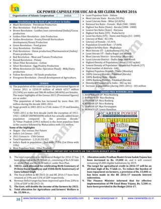 GK POWER CAPSULE FOR UIIC AO & SBI CLERK MAINS 2016
38 www.bankersadda.com | www.sscadda.com | www.careerpower.in | www.careeradda.co.in
Organization of Islamic Cooperation Jeddah
Revolutions in the field of agriculture in India:
 Black Revolution - Petroleum Production
 Blue Revolution - Fish Production
 Brown Revolution - Leather/non conventional (India)/Cocoa
production
 Golden Fiber Revolution - Jute Production
 Golden Revolution - Fruits/Overall Horticulture
development/Honey Production
 Green Revolution - Food grains
 Grey Revolution - Fertilizer
 Pink Revolution - Onion production/Pharmaceutical (India)/
Prawn production
 Red Revolution - Meat and Tomato Production
 Round Revolution - Potato
 Silver Fiber Revolution - Cotton
 Silver Revolution - Egg/Poultry Production
 White Revolution (In India: Operation Flood) - Milk/Dairy
production
 Yellow Revolution - Oil Seeds production
 Evergreen Revolution - Overall development of Agriculture.
CENSUS
1) The population of the country as per the provisional figures of
Census 2011 is 1210.19 million of which 623.7 million
(51.54%) are males and 586.46 million (48.46%) are females.
The major highlights of the Census 2011 (Provisional figures)
are as under:
*The population of India has increased by more than 181
million during the decade 2001-2011.
2) %age growth in 2001-2011 is 17.64; males 17.19 and females
18.12.
*2001-2011 is the first decade (with the exception of 1911-
1921---GREAT DEPRESSION) which has actually added lesser
population compared to the previous decade.
3) *Uttar Pradesh (199.5 million) is the most populous State
in the country followed by Maharashtra with 112 million.
Some of the highlights
 Slogan - Our census, Our Future
 India's 1st Census - 1872
 2011 Census is - 15th Census
 Total Population - 1,21,01,93,422
 India's Rank in population - 2nd with 17.5% (1st China with
19%)
 Most Populous State - Uttar Pradesh
 Least Populous State - Sikkim
 Most Literate State - Kerala (93.9%)
 Least Literate State - Bihar (63.82%)
 National Sex Ratio - Female : Male (940 : 1000)
 Highest Sex Ratio (State) - Kerala (1084 : 1000)
 Lowest Sex Ratio (State) - Haryana
 Highest Sex Ratio (UT) - Puducherry
 Least Sex Ratio (UT) - Damn and Dayyu (61 : 1000)
 Literacy of Male - 82.14%
 Literacy of Female - 65.46%
 Population Growth Rate - 17.64%
 Highest fertility Rate - Meghalaya
 Most literate UT - Lakshadweep (92.2%)
 Least literate UT - Dadra Nagar and Haweli
 Most Literate District - Serechhip (Mizoram)
 Least Literate District - Dadra Naga and Haveli
 Highest Density of Population - Bihar (1102 sq.km)
 Lowest Density of Population - Arunachal Pradesh (17)
 Total number of districts - 640
 Highest Populous District - Thane (Mumbai)
 100% Literacy District - Palakkad (Kerala)
 100% Banking State - Kerala
 100% Banking District - Palakkad (Kerala)
 Density of Population in India - 382 sq. km
 Increase in population (during 2001-2011) - 181 million
GRAND PRIX WINNERS 2016
1. AUSTRALIAN GP: Nico Rosberg
2. BAHRAIN GP: Nico Rosberg
3. CHINESE GP: Nico Rosberg
4. RUSSIAN GP: Nico Rosberg
5. SPANISH GP: Max Verstappen
6. MONACO GP: Lewis Hamilton
THE MOST IMPORTANT 50 POINTS ON THE UNION BUDGET 2016-17
1. The total expenditure in the General Budget for 2016-17 has
been projected at Rs.19.78 lakh cr., consisting of Rs.5.50 lakh
cr. under Plan and Rs.14.28 lakh cr. under Non-Plan.
2. 100 Cr. each allocated for celebrating Birth Centenary of
Pt Deen Dayal Upadhyay and 350th Birth Anniversary of
Guru Gobind Singh
3. The fiscal deficit in RE 2015-16 and BE 2016-17 have been
retained at 3.9% and 3.5% of GDP respectively.
4. Revenue Deficit target has been improved upon from 2.8% to
2.5% of GDP in RE 2015-16.
5. The Govt. will double the income of the farmers by 2022.
6. Total allocation for Agriculture and farmers’ Welfare is
Rs. 35,984 cr..
7. Allocation under Pradhan Mantri Gram Sadak Yojana has
been increased to Rs. 19,000 cr. and it will connect
remaining 65,000 eligible habitations by 2019.
8. The target for agricultural credit in 2016-17 will be an
all-time high of Rs. 9 lakh cr.. To reduce the burden of
loan repayment on farmers, a provision of Rs. 15,000 cr.
has been made in the BE 2016-17 towards interest
subvention.
9. The Finance Minister informed that for effective
implementation of PM Fasal Bima Yojana, Rs. 5,500 cr.
have been provided in the Budget 2016-17.
 