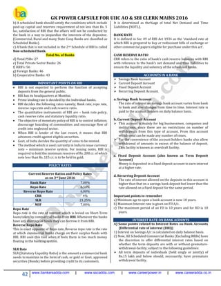 GK POWER CAPSULE FOR UIIC AO & SBI CLERK MAINS 2016
42 www.bankersadda.com | www.sscadda.com | www.careerpower.in | www.careeradda.co.in
b) A scheduled bank should satisfy the conditions which include
paid-up capital and reserves requirement of not less than Rs. 5
lac, satisfaction of RBI that the affairs will not be conducted by
the bank in a way to jeopardize the interests of the depositor.
(Commercial, Rural and many State Coop Banks are classified as
Scheduled Banks).
c) A bank that is not included in the 2nd Schedule of RBI is called
Non-scheduled Bank.
Total No. of Banks
d) Total PSBs: 27
e) Total Private Sector Banks: 26
f) RRB’s: 56
g) Foreign Banks: 46
h) Cooperative Banks: 43
IMPORTANT POINTS ON RBI
 RBI is not expected to perform the function of accepting
deposits from the general public.
 RBI has its headquarters at Mumbai.
 Prime lending rate is decided by the individual banks.
 RBI decides the following rates namely; Bank rate, repo rate,
reverse repo rate and cash reserve ratio.
 The quantitative instruments of RBI are – bank rate policy,
cash reserve ratio and statutory liquidity ratio.
 The objective of monetary policy of RBI is to control inflation;
discourage hoarding of commodities and encourage flow of
credit into neglected sector.
 When RBI is lender of the last resort, it means that RBI
advances credit against eligible securities.
 Govt. of India decides the quantity of coins to be minted.
 The method which is used currently in India to issue currency
note – minimum reserve system. For issuing notes, RBI is
required to hold the minimum reserves of Rs. 200 cr. of which
note less than Rs. 115 cr. is to be held in gold.
POLICY RATES
Current Reserve Ratios and Policy Rates
as on 3rd June 2016
Bank Rate 7.00%
Repo Rate 6.50%
Reverse Repo Rate 6.00%
CRR 4%
SLR 21.25%
MSF 7.00%
Repo Rate
Repo rate is the rate of interest which is levied on Short-Term
loans taken by commercial banks from RBI. Whenever the banks
have any shortage of funds they can borrow it from RBI.
Reverse Repo Rate
This is exact opposite of Repo rate. Reverse repo rate is the rate
at which commercial banks charge on their surplus funds with
RBI. RBI uses this tool when it feels there is too much money
floating in the banking system.
SLR Rate
SLR (Statutory Liquidity Ratio) is the amount a commercial bank
needs to maintain in the form of cash, or gold or Govt. approved
securities (Bonds) before providing credit to its customers.
It is determined as the%age of total Net Demand and Time
Liabilities (NDTL).
BANK RATE
It is defined in Sec 49 of RBI Act 1934 as the ‘standard rate at
which RBI is prepared to buy or rediscount bills of exchange or
other commercial papers eligible for purchase under this act’.
CASH RESERVE RATIO
CRR refers to the ratio of bank’s cash reserve balances with RBI
with reference to the bank’s net demand and time liabilities to
ensure the liquidity and solvency of the scheduled banks.
ACCOUNTS IN A BANK
 Savings Bank Account
 Current Deposit Account
 Fixed Deposit Account
 Recurring Deposit Account.
a. Savings Bank Account
The rate of interest on savings bank account varies from bank
to bank and also changes from time to time. Interest rate is
paid to the account holders on daily balance basis.
b. Current Deposit Account
 This account is mainly for big businessmen, companies and
institutions, since there are no restrictions on number of
withdrawals from this type of account. From this account
withdrawal can be made any number of times.
 For the convenience of the account holders banks also allow
withdrawal of amounts in excess of the balance of deposit.
This facility is known as overdraft facility.
c. Fixed Deposit Account (also known as Term Deposit
Account)
Money is deposited in a fixed deposit account to earn interest
at a higher rate.
d. Recurring Deposit Account
The rate of interest allowed on the deposits in this account is
higher than that on a savings bank deposit but lower than the
rate allowed on a fixed deposit for the same period.
Important points to remember
a) Minimum age to open a bank account is now 10 years.
b) Maximum Interest rate is given on FD A/c.
c) The maximum period of an FD is 10 years and for RD is 10
years.
INTEREST RATE ON BANK ACOUNTS
A) Some points related to Interest Rates on Bank Accounts
{Differential rate of interest (DRI)}
1) Interest on Savings A/c is calculated on daily balance basis.
2) Now, All Scheduled Commercial Banks (Excluding RRBs) have
the discretion to offer differential interest rates based on
whether the term deposits are with or without-premature-
withdrawal-facility, subject to the following guidelines:
 All term deposits of individuals (held singly or jointly) of
Rs.15 lakh and below should, necessarily, have premature
withdrawal facility.
 