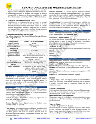 GK POWER CAPSULE FOR UIIC AO & SBI CLERK MAINS 2016
43 www.bankersadda.com | www.sscadda.com | www.careerpower.in | www.careeradda.co.in
 For all term deposits other than (i) above, banks can offer
deposits without the option of premature withdrawal as well.
 Banks should disclose in advance the schedule of interest
rates payable on deposits i.e. all deposits mobilized by banks
should be strictly in conformity with the published schedule.
B) Taxation of Savings Bank Interest rates:
Unlike interest on fixed deposits, interest earned on savings
bank accounts is not subject to Tax Deduction at Source.
However, this does not mean the interest earned on Savings
accounts is completely tax free. It is exempt upto Rs. 10,000
in a year, and if the interest you earn from Savings accounts
crosses this threshold, it becomes subject to tax.
C) Senior Citizens Savings Scheme, 2004:
The salient features of the Senior Citizens Savings Scheme,
2004 are given below:
Tenure of the
deposit account
5 years, can be extended by 3
years.
Rate of interest 9.3% per annum
Investment to be in
multiples of
Rs. 1000/-
Maximum
investment limit
Rs. 15 lakh
Minimum eligible
age for investment
60 years (55 years for those who
have retired on superannuation or
under a voluntary or special
voluntary scheme).
Premature
closure/withdrawal
facility
Permitted after one year of opening
the account but with penalty.
Modes of holding Accounts can be held both in single
and joint holding modes. Joint
holding is allowed only with
spouse.
Inoperative and Dormant Accounts
RBI clarified on 30.10.09 that SB account can be treated as
inoperative account only after 2 years from the date of the last
credit entry of interest on Fixed Deposit account, where FD
interest is being credited to SB account or where dividend on
shares is being credited).
TERMS RELATING TO DEPOSITS
Unclaimed Deposits: The banks are to furnish to RBI a statutory
annual return (penalty for delay) for unclaimed accounts which
have not been operated for a period of 10 years or more in
December every year u/s 26 of RBI Act.
Escheat: If a person dies without leaving any legal heirs, his
estate will revert to the State Govt.
Demand deposits: mean a deposit received by the bank which
is withdrawlable on demand.
Time deposits means a deposit received by the bank for a fixed
period and which is withdrawlable only after the expiry of the
said fixed period and shall also include deposits such as
recurring, cumulative, annuity, reinvestment deposits and cash
certificate and so on.
Demand liabilities : Current deposits, Demand liabilities
portion of saving deposits, margins held against LC/LG, Balances
in overdue FD, cash certificate and RD, Outstanding TTs, MTs and
DDs, Unclaimed deposits, Credit balance in CC a/c and Deposits
held as security for loan payable on demand.
Time liabilities : FDs, cash certificate, cumulative and RDs, time
liabilities portion of saving bank deposits, staff security deposits,
margins against LC not payable on demand, deposit held as
securities for advances and India Dev Bonds.
NEGOTIABLE INSTRUMENTS ACT 1881
In India the Negotiable Instruments Act was passed during 1881
which came into force wef March 01, 1882.
NEGOTIABLE INSTRUMENTS
NI means and include promissory note, bill of exchange and
cheque payable to order or bearer. As per Indian Currency Act
(Sec 21), a Currency Note is not a Negotiable Instrument.
Categories of Negotiable Instruments
As per the NI Act:
1. Promissory note (including certificate of deposit and commercial
paper)
2. Bill of Exchange
3. Cheque
4. Demand Draft.
What is negotiability?
Negotiability means transfer of right in a negotiable instrument
to another person so as to constitute him the holder.
Parties to a Bill Of Exchange:
Drawer: The person who orders to pay (say seller of goods)
Drawee: Who is directed to pay (say a buyer of goods). He is the
debtor.
Acceptor: The drawee becomes acceptor on acceptance of BOE
for payment.
Payee: Who is authorized to obtain the payment.
CHEQUE
A cheque is (a) a bill of exchange (b) drawn on a specified bank
and (c) not expressed to be payable otherwise than on demand.
It includes electronic image of a truncated cheque and also an
electronic cheque.
AMOUNT OF A CHEQUE
Where amount of a cheque differs in words and figures, as per
Section 18, amount written in words should be paid irrespective
of the fact, which amount is less or more.
Legal amount and courtesy amount
The amount in words is called the legal amount and the amount
in figures is called the courtesy amount as per CTS 2010
guidelines of RBI.
Types of Cheque
1. Bearer Cheque or open Cheque
When the words "or bearer" appearing on the face of the cheque
are not cancelled, the cheque is called a bearer cheque. The
bearer cheque is payable to the person specified therein or to any
other else who presents it to the bank for payment.
 