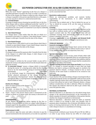 GK POWER CAPSULE FOR UIIC AO & SBI CLERK MAINS 2016
44 www.bankersadda.com | www.sscadda.com | www.careerpower.in | www.careeradda.co.in
2. Order Cheque
When the word "bearer" appearing on the face of a cheque is
cancelled and when in its place the word "or order" is written on
the face of the cheque, the cheque is called an order cheque. Such
a cheque is payable to the person specified therein as the payee,
or to any one else to whom it is endorsed (transferred).
3. Crossed Cheque
Crossing of cheque means drawing two parallel lines on the face
of the cheque with or without additional words like "and CO." or
"Account Payee" or "Not Negotiable". A crossed cheque cannot be
encashed at the cash counter of a bank but it can only be credited
to the payee's account.
4. Ante-Dated Cheque
If a cheque bears a date earlier than the date on which it is
presented to the bank, it is called as "ante-dated cheque". Such a
cheque is valid upto 3 months from the date of the cheque.
5. Post-Dated Cheque
If a cheque bears a date which is yet to come (future date) then it
is known as post-dated cheque. A post dated cheque cannot be
honoured earlier than the date on the cheque.
6. Stale Cheque
If a cheque is presented for payment after 3 months from the date
of the cheque it is called stale cheque. A stale cheque is not
honoured by the bank.
7. A self cheque
A self cheque is written by the account holder as pay self to
receive the money in the physical form from the branch where he
holds his account.
8. “A truncated cheque” means a cheque which is truncated
during the course of a clearing cycle, either by the clearing
house or by the bank whether paying or receiving payment,
immediately on generation
of an electronic image for transmission, substituting the
further physical movement of the cheque in writing.
The expression “clearing house” means the clearing house
managed by RBI or a clearing house recognised as such by the
Reserve Bank of India.’
Parties of a Cheque:
There are three parties to the cheque
 Drawer or Maker
 The bank - on whom the cheque is drawn (i.e. the bank with
whom the account is maintained by the drawer)
 Payee – Payee is the person whose name is mentioned on the
cheque to whom or to whose order the money is directed to be
paid.
ENDORSEMENT
As per Section 15, endorsing means signing on the face or
backside of an instrument (or even on a paper called Allonge or
stamped paper), for the purpose of negotiating (transferring to
next person) a negotiable instrument.
Endorsement in full
If an endorser signs his name and adds a direction to pay the
amount mentioned in the instrument to, or to order of, a specified
person, the endorsement is said to be in full. Blank endorsements
can be converted into full.
Restrictive endorsement
Where an endorsement prohibits and restricts further
negotiability of the instrument, it is called restricted
endorsement.
The words ‘Pay to Ashish only’ or ‘Pay to Ashish for my use’ or
‘Pay to Ashish for account of B’, are the cases of restrictive
endorsement.
1. Crossing
Crossing of a cheque means two parallel transverse lines on the
face with or without words, such as ‘and Co’, ‘not-negotiable’,
‘payee’s account only’ etc. The words without lines will not
constitute crossing. Such instruments should not be paid as
drawer’s mandate is not clear.
Crossing is applicable in case of cheques and demand draft
only and does not cover bill of exchange or promissory note.
TYPES OF CROSSING
General crossing (sec 123)
General crossing is where a cheque bears across its face two
parallel transverse lines (with or without words such as “and co”
or any abbreviation. (Words not important, lines are).
Special crossing (sec 124)
Where a cheque bears across its face, name of bank, either with
or without the words not-negotiable (lines are not important, the
addition of name of the bank is important), that addition shall be
deemed as special crossing and the cheque shall be considered to
be crossed specially to that banker.
Special Crossing in favour more than one bank: As per Section
127, if a cheque is crossed specially to more than one bank
(unless one bank is acting as collecting agent to another), the
payment shall be refused. A cheque crossed to two or more
branches of the same bank is considered to be crossed to one
bank only.
Not negotiable crossing
As per Section 130, a person taking a cheque crossed generally or
specially bearing the words ‘not negotiable’ shall not have not be
capable of giving a better title to the cheque than that, which ther
p erson from whom he took it, had. If Ramesh obtains a cheque
without consideration, his title is defective. When he endorses
this cheque, the endorsee shall not be able to get a better title,
even if he paid the value.
MATERIAL ALTERATION
Material alteration is an alteration of an NI which brings basic
change in the operation/characteristic of the instrument (i.e.
dilutes mandate of drawer) and liabilities of the parties thereto,
whether the change be beneficial or detrimental.
Material alterations – Alteration would be taken as material
when it relates to (a) change in date, sum payable; time of
payment; place of payment; rate of interest; (b) addition of new
party; (c) tearing material part of the NI; (d) conversion of an
order cheque to bearer or cancellation of crossing.
Demand Drafts
Demand draft is defined as per Section 85 (a) of NI Act 1881 as
an order to pay money drawn by one office of a bank upon
 