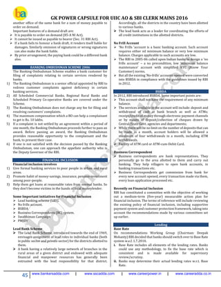 GK POWER CAPSULE FOR UIIC AO & SBI CLERK MAINS 2016
45 www.bankersadda.com | www.sscadda.com | www.careerpower.in | www.careeradda.co.in
another office of the same bank for a sum of money payable to
order on demand.
Important features of a demand draft are:
 It is payable to order on demand (85-A NI Act).
 It cannot be issued as payable to bearer (Sec. 31 RBI Act).
 If a bank fails to honour a bank draft, it renders itself liable for
damages. Similarly omission of signatures or wrong signatures
can also make the bank liable.
 By prior arrangement, the paying bank could be a different bank
also.
BANKING OMBUDSMAN SCHEME 2006
The Banking Ombudsman Scheme enables a bank customer for
filing of complaints relating to certain services rendered by
banks.
1) The Banking Ombudsman is a senior official appointed by RBI to
redress customer complaints against deficiency in certain
banking services.
2) All Scheduled Commercial Banks, Regional Rural Banks and
Scheduled Primary Co-operative Banks are covered under the
Scheme.
3) The Banking Ombudsman does not charge any fee for filing and
resolving customers’ complaints.
4) The maximum compensation which a BO can help a complainant
to get is Rs. 10 lakhs.
5) If a complaint is not settled by an agreement within a period of
one month, the Banking Ombudsman proceeds further to pass an
award. Before passing an award, the Banking Ombudsman
provides reasonable opportunity to the complainant and the
bank, to present their case.
6) If one is not satisfied with the decision passed by the Banking
Ombudsman, one can approach the appellate authority who is
the Deputy Governor of the RBI.
FINANCIAL INCLUSION
Financial inclusion involves
1) Give formal banking services to poor people in urban and rural
areas.
2) Promote habit of money-savings, insurance, pension-investment
among poor-people.
3) Help them get loans at reasonable rates from normal banks. So
they don’t become victims in the hands of local moneylender.
Some Important initiatives for Financial Inclusion
 Lead banking scheme (LBS).
 No frills account.
 BSBDA
 Business Correspondents (BC) system.
 Swabhiman Campaign
 PMJDY
Lead Bank Scheme
 The Lead Bank Scheme, introduced towards the end of 1969,
envisages assignment of lead roles to individual banks (both
in public sector and private sector) for the districts allotted to
them.
 A bank having a relatively large network of branches in the
rural areas of a given district and endowed with adequate
financial and manpower resources has generally been
entrusted with the lead responsibility for that district.
Accordingly, all the districts in the country have been allotted
to various banks.
 The lead bank acts as a leader for coordinating the efforts of
all credit institutions in the allotted districts.
No Frill Account
 'No Frills 'account is a basic banking account. Such account
requires either nil minimum balance or very low minimum
balance. Charges applicable to such accounts are low.
 The RBI in 2005-06 called upon Indian banks to design a ‘no
frills account’ – a no precondition, low ‘minimum balance
maintenance’ account with simplified KYC (Know Your
Customer) norms.
 But all the existing ‘No-frills’ accounts opened were converted
into BSBDA in compliance with the guidelines issued by RBI
in 2012.
BSBDA
In 2012, RBI introduced BSBDA. Some important points are:
 This account shall not have the requirement of any minimum
balance.
 The services available in the account will include: deposit and
withdrawal of cash at bank branch as well as ATMs;
receipt/credit of money through electronic payment channels
or by means of deposit/collection of cheques drawn by
Central/State Govt. agencies and departments;
 While there will be no limit on the number of deposits that can
be made in a month, account holders will be allowed a
maximum of four withdrawals in a month, including ATM
withdrawals.
 Facility of ATM card or ATM-cum-Debit Card.
Business Correspondent
 Business correspondents are bank representatives. They
personally go to the area allotted to them and carry out
banking. They help villagers to open bank accounts, in
banking transactions etc.
 Business Correspondents get commission from bank for
every new account opened, every transaction made via them,
every loan-application processed etc.
Recently on Financial Inclusion
RBI has constituted a committee with the objective of working
out a medium-term (five-year) measurable action plan for
financial inclusion. The terms of reference will include reviewing
the existing policy of financial inclusion, including supportive
payment system and customer protection framework, taking into
account the recommendations made by various committees set
up earlier.
Lending
Base Rate
On recommendations Working Group (Chairman: Deepak
Mohanty) RBI decided that banks should switch over to Base Rate
system w.e.f. 1.7.2010.
i. Base Rate includes all elements of the lending rates. Banks
could use any methodology, to fix the base rate which is
consistent and is made available for supervisory
review/scrutiny.
ii. Banks may determine their actual lending rates w.r.t. Base
Rate.
 