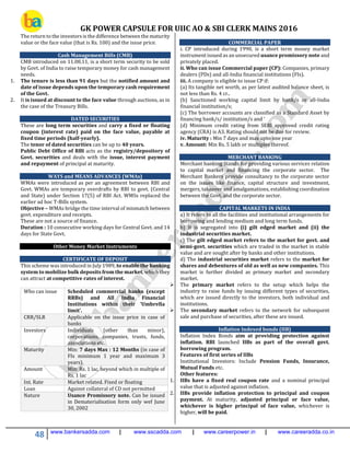 GK POWER CAPSULE FOR UIIC AO & SBI CLERK MAINS 2016
48 www.bankersadda.com | www.sscadda.com | www.careerpower.in | www.careeradda.co.in
The return to the investors is the difference between the maturity
value or the face value (that is Rs. 100) and the issue price.
Cash Management Bills (CMB)
CMB introduced on 11.08.11, is a short term security to be sold
by Govt. of India to raise temporary money for cash management
needs.
1. The tenure is less than 91 days but the notified amount and
date of issue depends upon the temporary cash requirement
of the Govt.
2. It is issued at discount to the face value through auctions, as in
the case of the Treasury Bills.
DATED SECURITIES
These are long term securities and carry a fixed or floating
coupon (interest rate) paid on the face value, payable at
fixed time periods (half-yearly).
The tenor of dated securities can be up to 40 years.
Public Debt Office of RBI acts as the registry/depository of
Govt. securities and deals with the issue, interest payment
and repayment of principal at maturity.
WAYS and MEANS ADVANCES (WMAs)
WMAs were introduced as per an agreement between RBI and
Govt. WMAs are temporary overdrafts by RBI to govt. (Central
and State) under Section 17(5) of RBI Act. WMSs replaced the
earlier ad hoc T-Bills system.
Objective – WMAs bridge the time interval of mismatch between
govt. expenditure and receipts.
These are not a source of finance.
Duration : 10 consecutive working days for Central Govt. and 14
days for State Govt.
Other Money Market Instruments
CERTIFICATE OF DEPOSIT
This scheme was introduced in July 1989, to enable the banking
system to mobilize bulk deposits from the market, which they
can attract at competitive rates of interest.
Who can issue Scheduled commercial banks (except
RRBs) and All India Financial
Institutions within their ‘Umbrella
limit’.
CRR/SLR Applicable on the issue price in case of
banks
Investors Individuals (other than minor),
corporations, companies, trusts, funds,
associations etc.
Maturity Min: 7 days Max : 12 Months (in case of
FIs minimum 1 year and maximum 3
years).
Amount Min: Rs. 1 lac, beyond which in multiple of
Rs. 1 lac
Int. Rate Market related. Fixed or floating
Loan Against collateral of CD not permitted
Nature Usance Promissory note. Can be issued
in Dematerialisation form only wef June
30, 2002
COMMERCIAL PAPER
i. CP introduced during 1990, is a short term money market
instrument issued as an unsecured usance promissory note and
privately placed.
ii. Who can issue Commercial paper (CP): Companies, primary
dealers (PDs) and all-India financial institutions (FIs).
iii. A company is eligible to issue CP if:
(a) Its tangible net worth, as per latest audited balance sheet, is
not less than Rs. 4 cr..
(b) Sanctioned working capital limit by bank/s or all-India
financial institution/s;
(c) The borrower accounts are classified as a Standard Asset by
financing bank/s/ institution/s and ‘
(d) Minimum credit rating from SEBI approved credit rating
agency (CRA) is A3. Rating should not be due for review.
iv. Maturity : Min 7 days and max upto one year
v. Amount: Min Rs. 5 lakh or multiples thereof.
MERCHANT BANKING
Merchant banking Stands for providing various services relation
to capital market and financing the corporate sector. The
Merchant Bankers provide consultancy to the corporate sector
on the issues like finance, capital structure and investment,
mergers, takeover and amalgamations, establishing coordination
between the Govt. and the corporate sector.
CAPITAL MARKETS IN INDIA
a) It refers to all the facilities and institutional arrangements for
borrowing and lending medium and long term funds.
b) It is segregated into (i) gilt edged market and (ii) the
industrial securities market.
c) The gilt edged market refers to the market for govt. and
semi-govt. securities which are traded in the market in stable
value and are sought after by banks and other institutions.
d) The industrial securities market refers to the market for
shares and debentures of old as well as new companies. This
market is further divided as primary market and secondary
market.
 The primary market refers to the setup which helps the
industry to raise funds by issuing different types of securities,
which are issued directly to the investors, both individual and
institutions.
 The secondary market refers to the network for subsequent
sale and purchase of securities, after these are issued.
Inflation Indexed bonds (IIB)
Inflation Index Bonds aim at providing protection against
inflation. RBI launched IIBs as part of the overall govt.
borrowing program.
Features of first series of IIBs
Institutional Investors: Include Pension Funds, Insurance,
Mutual Funds etc.
Other features:
1. IIBs have a fixed real coupon rate and a nominal principal
value that is adjusted against inflation.
2. IIBs provide inflation protection to principal and coupon
payment. At maturity, adjusted principal or face value,
whichever is higher principal of face value, whichever is
higher, will be paid.
 