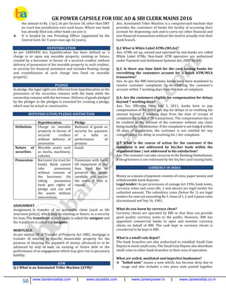 GK POWER CAPSULE FOR UIIC AO & SBI CLERK MAINS 2016
50 www.bankersadda.com | www.sscadda.com | www.careerpower.in | www.careeradda.co.in
the amount to Rs. 1 lac). As per Section 18, other than DRT
no court has jurisdiction over such loans. Where one bank
has already filed suit, other bank can join it.
It is headed by one Presiding Officer (appointed by the
Central Govt. for 5 years max age 62 years).
HYPOTHECATION
As per SARFAESI Act, hypothecation has been defined as ‘a
charge in or upon any movable property, existing or future,
created by a borrower in favour of a secured creditor without
delivery of possession of the movable property to such creditor,
as security for financial assistance and includes floating charge
and crystallization of such charge into fixed on movable
property’.
PLEDGE
In pledge, the legal rights are different from hypothecation as the
possession of the securities remains with the bank while the
ownership remains with the borrower. Delivery of goods pledged
by the pledger to the pledgee is essential for creating a pledge,
which may be actual or constructive.
HYPOTHECATION/PLEDGE-DISTINCTION
Hypothecation Pledge
Definition Charge on movable
property in favour of
secured creditor
without delivery of
possession
Bailment of goods as
security for payment
of a debt or
performance of
promise
Nature of
securities
Movable assets such
as stocks, machinery,
vehicles
Goods
Possession Borrower (in trust for
bank). Bank cannot
take possession
without consent of
the borrower. On
taking possession
bank gets rights of
pledge and can sell
the assets without
intervention.
Possession with bank
till repayment of the
loan. Bank has to
preserve the goods
carefully and return
the same, if loan is
repaid.
ASSIGNMENT
Assignment is transfer of an actionable claim (such as life
insurance policy), which may be existing or future, as a security
for loan. The transferor of such claim is called the assignor and
the transferee is called the assignee.
MORTGAGE
As per section 58 of Transfer of Property Act 1882, mortgage is
transfer of interest in specific immovable property for the
purpose of securing the payment of money advanced or to be
advanced by way of loan, an existing or future debt or the
performance of an engagement which may give rise to pecuniary
liability.
ATM
Q.1 What is an Automated Teller Machine (ATM)?
Ans. Automated Teller Machine is a computerized machine that
provides the customers of banks the facility of accessing their
account for dispensing cash and to carry out other financial and
non-financial transactions without the need to actually visit their
bank branch.
Q.2 What is White Label ATMs (WLAs)?
Ans. ATMs set up, owned and operated by non-banks are called
White Label ATMs. Non-bank ATM operators are authorized
under Payment and Settlement Systems Act, 2007 by RBI.
Q.3. Is there any time limit for the card issuing banks for
recrediting the customers account for a failed ATM/WLA
transaction?
Ans. As per the RBI instructions, banks have been mandated to
resolve customer complaints by re-crediting the customer’s
account within 7 working days from the date of complaint.
Q.4. Are the customers eligible for compensation for delays
beyond 7 working days?
Ans. Yes. Effective from July 1, 2011, banks have to pay
compensation of Rs. 100/- per day for delays in re-crediting the
amount beyond 7 working days from the date of receipt of
complaint for failed ATM transactions. The compensation has to
be credited to the account of the customer without any claim
being made by the customer. If the complaint is not lodged within
30 days of transaction, the customer is not entitled for any
compensation for delay in resolving his / her complaint.
Q.5 What is the course of action for the customer if the
complaint is not addressed by his/her bank within the
stipulated time / not addressed to his satisfaction?
Ans. The customer can take recourse to the Banking Ombudsman,
if the grievance is not redressed by the his/her card issuing bank.
CURRENCY IN INDIA
Money as a means of payment consists of coins, paper money and
withdrawable bank deposits.
Legal tender: As per provisions of coinage Act 1996, bank notes,
currency notes and coins (Rs. 1 and above) are legal tender for
unlimited amount. The subsidiary coins (below Re 1) are legal
tenders for sum not exceeding Re 1. Issue of 1, 2 and 3 paise coins
discontinued wef Sep 16, 1981.
What do you know by currency chest?
Currency chests are operated by RBI so that they can provide
good quality currency notes to the public. However, RBI has
appointed commercial banks to open and monitor currency
chests on behalf of RBI. The cash kept in currency chests is
considered to be kept in RBI.
What is a small coin depot?
The bank branches are also authorised to establish Small Coin
Depots to stock small coins. The Small Coin Depots also distribute
small coins to other bank branches in their area of operation.
What are soiled, mutilated and imperfect banknotes?
"Soiled note" means a note which, has become dirty due to
usage and also includes a two piece note pasted together
 