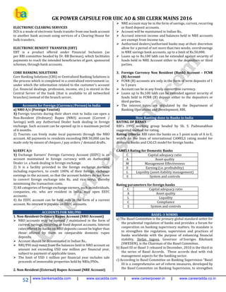 GK POWER CAPSULE FOR UIIC AO & SBI CLERK MAINS 2016
52 www.bankersadda.com | www.sscadda.com | www.careerpower.in | www.careeradda.co.in
ELECTRONIC CLEARING SERVICES
ECS is a mode of electronic funds transfer from one bank account
to another bank account using services of a Clearing House for
bulk transfers.
ELECTRONIC BENEFIT TRANSFER (EBT)
EBT is a product offered under Financial Inclusion (as
per RBI committee headed by Dr. RB Burman), which facilitates
payments to reach the intended beneficiaries of govt. sponsored
schemes, through bank accounts.
CORE BANKING SOLUTIONS
Core Banking Solutions (CBS) or Centralised Banking Solutions is
the process which is completed in a centralized environment i.e.
under which the information related to the customer’s account
(i.e. financial dealings, profession, income, etc.) is stored in the
Central Server of the bank (that is available to all networked
branches) instead of the branch server.
Accounts for Foreign (Currency/Person) in India
a) NRO A/c (Foreign Tourist)
1) Foreign tourists during their short visit to India can open a
Non-Resident (Ordinary) Rupee (NRO) account (Current /
Savings) with any Authorised Dealer bank dealing in foreign
exchange. Such account can be opened up to a maximum period
of 6 months.
2) Tourists can freely make local payments through the NRO
account. All payments to residents exceeding INR 50,000 can be
made only by means of cheques / pay orders / demand drafts.
b) EEFC A/c
1) Exchange Earners' Foreign Currency Account (EEFC) is an
account maintained in foreign currency with an Authorised
Dealer i.e. a bank dealing in foreign exchange.
2) It is a facility provided to the foreign exchange earners,
including exporters, to credit 100% of their foreign exchange
earnings to the account, so that the account holders do not have
to convert foreign exchange into Rs. and vice versa, thereby
minimizing the transaction costs.
3) All categories of foreign exchange earners, such as individuals,
companies, etc. who are resident in India, may open EEFC
accounts.
4) An EEFC account can be held only in the form of a current
account. No interest is payable on EEFC accounts.
ACCOUNTS FOR NRI/PIO
1. Non-Resident Ordinary Rupee Account (NRO Account)
 NRO accounts may be opened / maintained in the form of
current, savings, recurring or fixed deposit accounts. Interest
rates offered by banks on NRO deposits cannot be higher than
those offered by them on comparable domestic rupee
deposits.
 Account should be denominated in Indian Rs..
 NRI/PIO may remit from the balances held in NRO account an
amount not exceeding USD one million per financial year,
subject to payment of applicable taxes.
 The limit of USD 1 million per financial year includes sale
proceeds of immovable properties held by NRIs/PIOs.
2. Non-Resident (External) Rupee Account (NRE Account)
 NRE account may be in the form of savings, current, recurring
or fixed deposit accounts.
 Account will be maintained in Indian Rs..
 Accrued interest income and balances held in NRE accounts
are exempt from Income tax.
 Authorised dealers/authorised banks may at their discretion
allow for a period of not more than two weeks, overdrawings
in NRE savings bank accounts, up to a limit of Rs.50,000.
 Loans up to Rs.100 lakh can be extended against security of
funds held in NRE Account either to the depositors or third
parties.
3. Foreign Currency Non Resident (Bank) Account – FCNR
(B) Account
 FCNR (B) accounts are only in the form of term deposits of 1
to 5 years
 Account can be in any freely convertible currency.
 Loans up to Rs.100 lakh can be extended against security of
funds held in FCNR (B) deposit either to the depositors or
third parties.
 The interest rates are stipulated by the Department of
Banking Operations and Development, RBI.
How Ranting done to Banks in India
RATING OF BANKS
RBI’s 1995 working group headed by Sh. S. Padmanabhan
suggested method for rating.
Rating criteria: RBI rates the banks on a 5 point scale of A to E,
widely on the lines of international CAMELS rating model for
domestic banks and CALCS model for foreign banks.
CAMELS Rating for Domestic Banks
C Capital adequacy ratio
A Asset quality
M Management Effectiveness
E Earning (i.e. profitability)
L Liquidity (asset-liability management)
S System and controls
Rating parameters for foreign banks
C Capital adequacy ratio
A Asset quality
L Liquidity
C Compliance
S System and controls
BASEL-3 NORMS
a) The Basel Committee is the primary global standard-setter for
the prudential regulation of banks and provides a forum for
cooperation on banking supervisory matters. Its mandate is
to strengthen the regulation, supervision and practices of
banks worldwide with the purpose of enhancing financial
stability. Stefan Ingves, Governor of Sveriges Riksbank
(SWEDEN), is the Chairman of the Basel Committee.
b) Basel III or Basel 3 released in December, 2010 is the third in
the series of Basel Accords. These accords deal with risk
management aspects for the banking sector.
c) According to Basel Committee on Banking Supervision "Basel
III is a comprehensive set of reform measures, developed by
the Basel Committee on Banking Supervision, to strengthen
 