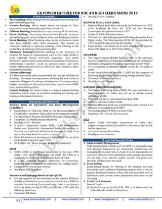 GK POWER CAPSULE FOR UIIC AO & SBI CLERK MAINS 2016
57 www.bankersadda.com | www.sscadda.com | www.careerpower.in | www.careeradda.co.in
TYPES OF BANKING
 Para banking- When Bank provides banking services except the
general banking facility.
 Narrow Banking- When banks invest its money in Govt.
securities instead investing in market to avoid risk.
 Offshore Banking- Bank which accept currency of all countries.
 Green banking- Promoting environmental-friendly practices
and reducing your carbon footprint from your banking activities.
 Retail Banking- Retail banking refers to the division of a bank
that deals directly with retail customers. Also known as
consumer banking or personal banking, retail banking is the
visible face of banking to the general public.
 Wholesale banking-Wholesale banking is the provision of
services by banks to organisations such as Mortgage Brokers,
large corporate clients, mid-sized companies, real estate
developers and investors, international trade finance businesses,
institutional customers (such as pension funds and Govt.
entities/agencies), and services offered to other banks or other
financial institutions.
 Universal Banking
R H Khan committee and recommended the concept of Universal
Banking. Universal banking means allowing Fls and banks to
undertake all types of banking or development financing activity,
subject to compliance of statutory and other requirements of RBI,
Govt. and related legal Acts.
Islamic Banking: An Islamic bank is a deposit-taking banking
institution whose scope of activities excluding borrowing and
lending on the basis of interest.
FINANCIAL INSTITUTIONS
National Bank for Agriculture and Rural Development
(NABARD) :
 Established on 12th July 1982 on the recommendation of
CRAFICARD committee (also called as Sivaraman Comittee)
 For Agricultural finance, NABARD is the apex organization.
 Chairman : Dr. Harsha Kumar Bhanwala
 Head Quarters : Mumbai
 It assists Cooperative Banks, RRBs, LAND Development
Banks and Scheduled Commercial banks in lending to
farmers, rural artisans and other nonfarmers in rural areas
and to the State Govt.s for minor irrigation.
 Rural Infrastructure Development Fund (RIDF) is operated
by NABARD, instead in April 1995.
 NABARD is the "Micro-Finance Regulatory Authority"
SIDBI
 SIDBI (SIDBI in short) was established in the year 1990
(Date : 2nd April 1990) under the SIDBI Act 1989 as a
subsidiary of Industrial Development Bank of India.
 It is the principal financial institution for promotion,
financing and development of small, tiny and cottage sector.
 Chairman- Dr. Kshatrapati Shivaji
 Head Quarters : Lucknow
Securities and Exchange Board of India (SEBI)
 It is the regulator for the securities market in India. SEBI was
initially established as a non statutory body in April 1988, to
regulate the working of stock exchange. Later it was given a
statutory status on April 1992 via SEBI Act, 1992 with the
following objectives.
 Chairman- UK Sinha
 Head Quarters : Mumbai
REGIONAL RURAL BANK (RRB):
 Regional Rural Bank Were Set Up By An Ordinance In 1975,
Later Replaced By Rrbs Act, 1976 As Pre Banking
Commission Recommendation In 1975.
 Father Of Rrb Is M.Swaminathan.
 The Govt. Of India Had Appointed A Working Group On Rural
Banks Under The Chairmanship Of Mr. M. Narasimham In
1975. First Rrbs Were Set Up On 2nd Oct.
 Share Holder Contribution In %: Govt. Of India 50% Sponsor
Bank 35% State Govt. 15% Total 100%.
EXIM BANK:
 The Export-Import (EXIM) Bank of India is the principal
financial institution in India for coordinating the working of
institutions engaged in financing export and import trade.
 It is a statutory corporation wholly owned by the Govt. of
India.
 It was established on January 1, 1982 for the purpose of
financing, facilitating and promoting foreign trade of India.
 Chairman- Yaduvendra Mathur
 Head Quarters : Mumbai
NATIONAL HOUSING BANK(NHB):
 The National Housing Bank (NHB), the apex institution of
housing finance in India, was set up as wholly owned
subsidiary of RBI.
 The bank started its operations from July 1988.
 NHB is a subsidiary bank of RBI.
 National Housing Bank was established under section 6 of
National Housing Bank Act(1987).
 The headquarters of NHB is in New Delhi.
 Chairman: Shri Sriram Kalyanaraman
ECGC
 Export Credit Guarantee Corporation of India. This
organisation provides risk as well as insurance cover to the
Indian exporters.
 Chairman- Geetha Muralidhar
 Head Quarters : Mumbai
A brief on Financial Terms
1. Asset-Liability Management
ALM implemented in India wef 1.4.1999 is a comprehensive
and dynamic framework for measuring, monitoring and
managing the market risk of a bank. It is the management of
structure of balance sheet (liabilities and assets) to maximize
net earning from interest within overall risk-preference
(present and future) of the bank.
2. Cross Selling
Cross-selling Stands for offering to the existing and new
customers, some additional banking products, with a view to
Expand banking business, reduce the per customer cost of
operations and provide more satisfaction and value to the
customer.
3. Credit Card Business
Issue of cards
(a) Banks having net worth of Rs. 100 cr or above only can
undertake the credit card business.
 