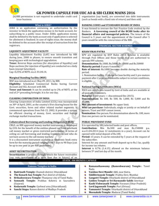 GK POWER CAPSULE FOR UIIC AO & SBI CLERK MAINS 2016
58 www.bankersadda.com | www.sscadda.com | www.careerpower.in | www.careeradda.co.in
(b)RBI permission is not required to undertake credit card
issue business.
What is ASBA?
ASBA is an application containing an authorization by the
investor to block the application money in his bank account, for
subscribing to a public issue. Under ASBA, application money
shall be debited to the bank account only if application is selected
for allotment is finalized. In case of rights issue, the money shall
be debited to the account after the receipt of instruction from the
registrars.
LIQUIDITY ADJUSTMENT FACILITY
Liquidity Adjustment Facility (LAF) was introduced by RBI
during June, 2000 in phases, to ensure smooth transition and
keeping pace with technological upgradation.
Tenor: Reverse Repo auctions (for absorption of liquidity) and
Repo auctions (for injection of liquidity) are conducted on a daily
basis (except Saturdays).
Cap: 0.25% of NDTL w.e.f. 01.04.14.
Marginal Standing Facility (MSF)
MSF was introduced w.e.f. May 09, 2011, by RBI.
Eligibility: Scheduled Commercial Banks having Current
Account and SGL Account with RBI.
Tenor and Amount: It can be availed up to 2% of NDTL at the
end of 2nd preceding fortnight. It is for one day.
CLEARING CORPORATION OF INDIA
Clearing Corporation of India Limited (CCIL) was incorporated
on 30th of April, 2001, as the country’s first clearing house for the
Govt. securities, forex and other related market segments. It
commenced operations from Feb 15, 2002. It provides a system
for efficient clearing of money, Govt. securities and foreign
exchange market transactions.
Collateralised Borrowing and Lending Obligation (CBLO)
CBLO, an RBI approved money market instrument, is developed
by CCIL for the benefit of the entities phased out from interbank
call money market or given restricted participation in terms of
ceiling on call borrowing and lending transactions and who do
not have access to the call money market.
It is a discounted instrument available in electronic book entry
form for the maturity period ranging from 7 days to 90 Days (can
be up to one year as per RBI guidelines).
ASSET SECURITISATION
Securitisation is process through which the future receivables
(say rent, installment of a term loan due in future) of an
organization (say bank), are converted into debt instruments
(such as bonds with a fixed rate of return) and then sold.
BANKING CODES and STANDARDS BOARD OF INDIA
It was formed to oversee the Fair Practice Code evolved by the
Bankers. A Governing council of the BCSBI looks after its
financial affairs and managerial policies. The tenure of the
Council is 5 years and the appointment of the Council after 5
years would be with the concurrence of the RBI.
FINANCIAL SECTOR SCHEMES
KISAN VIKAS PATRA
KPV are regulated by KVP Rules 2014, Scheme is available
through Post Offices and those banks that are authorized to
operate PPF scheme.
Denomination: Rs.1000, Rs.5000, Rs.10000 and Rs.50000
Maturity period: 8 years 4 months.
Rate of interest: Rs.1000 becomes double during the maturity
period.
1. Nomination facility, 2. pledge for loan facility and 3. pre-mature
payment after 2 years and 6 months subject to certain conditions,
is eligible.
National Saving Certificates (NSCs)
NSCS are certificates issued by Govt of India and are available at
all post office counters.
Maturity: 5 (10 years — discontinued Dec 2015).
Denomination: Rs 100, Rs 500, Rs 1,000, Rs 5,000 and Rs
10,000.
Max amount of investment: No upper limit.
Who can purchase: Individuals, singly or jointly or on behalf of
minors. Trust and HUF cannot invest.
Nomination: One person. For denomination above Rs. 100, more
than one person can be nominated.
PUBLIC PROVIDENT FUND
It is operated by SBI/selected banks and post offices.
Contribution: Min Rs.500 and max Rs.150000 p.a.
w.e.f.1.04.2014 (max 12 instalments in a year). Account can be
opened with initial deposit of Rs.100.
Period: 15 years. It can be extended by 5 years at the request of
the subscriber.
Interest for any amount and fresh deposit up to Rs.1 lac, qualify
for income tax rebates.
Interest is 8.7% (1.4.15) allowed on the minimum balance
between 5th and last day of the month.
STATIC AWARENESS CAPSULE
Famous Temples in India
Badrinath Temple: Chamoli district, Uttarakhand
The Konark Sun Temple: Puri district of Odisha
Brihadeeswara Temple: Thanjavur city of Tamil Nadu
Somnath Temple: Prabhas Kshetra in Saurashtra
(Gujarat)
Kedarnath Temple: Garhwal area (Uttarakhand)
Sanchi Stupa: Raisen district of Madhya Pradesh
Ramanathaswamy (Rameshwaram) Temple : Tamil
Nadu
Vaishno Devi Mandir: J&K, near Katra.
Siddhivinayak Temple: Prabha Devi, Mumbai
Gangotri Temple: Uttarkashi district of Uttarakhand
Golden Temple or Sri Harmandir Sahib: Amritsar
Kashi Vishwanath Temple: Varanasi (Uttar Pradesh)
Lord Jagannath Temple: Puri (Orissa)
Yamunotri Temple: Uttarkashi district of Uttarakhand
Meenakshi Temple: Madurai (Tamil Nadu)
 