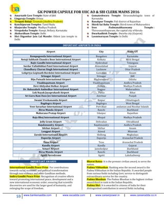 GK POWER CAPSULE FOR UIIC AO & SBI CLERK MAINS 2016
59 www.bankersadda.com | www.sscadda.com | www.careerpower.in | www.careeradda.co.in
Amarnath Cave Temple: State of J&K
Lingaraja Temple: Orissa
Tirupati Balaji: Tirumala (Andhra Pradesh)
Kanchipuram Temples: Tamil Nadu
Khajuraho Temple: Madhya Pradesh
Virupaksha Temple: Hampi, Bellary, Karnataka
Akshardham Temple: Delhi
Shri Digambar Jain Lal Mandir: Oldest Jain temple in
Delhi
Gomateshwara Temple: Shravanabelagola town of
Karnataka
Ranakpur Temple: Pali district of Rajasthan
Shirdi Sai Baba Temple: Shirdi town of Maharashtra
Sree Padmanabhaswamy Temple :
Thiruvananthapuram, the capital city of Kerala
Dwarkadhish Temple: Dwarka city (Gujarat)
Laxminarayan Temple: In Delhi
IMPORTANT AIRPORTS IN INDIA
Airport City State/UT
Kempegowda International Airport Bangalore Karnataka
Netaji Subhash Chandra Bose International Airport Kolkata West Bengal
Rajiv Gandhi International Airport Hyderabad Telangana
Sardar Vallabhbhai Patel International Airport Ahmedabad Gujarat
Chaudhary Charan Singh International Airport Lucknow Uttar Pradesh
Lokpriya Gopinath Bordoloi International Airport Guwahati Assam
Srinagar Airport Srinagar J&K
Biju Patnaik International Airport Bhubaneswar Odisha
Visakhapatnam Airport Visakhapatnam Andhra Pradesh
Devi Ahilyabai Holkar Airport Indore Madhya Pradesh
Dr. Babasaheb Ambedkar International Airport Nagpur Maharashtra
Lok Nayak Jayaprakash Airport Patna Bihar
Sri Guru Ram Dass Jee International Airport Amritsar Punjab
Swami Vivekananda Airport Raipur Chhattisgarh
Bagdogra Airport Bagdogra West Bengal
Veer Savarkar International Airport Port Blair andaman and Nicobar Islands
Birsa Munda Airport Ranchi Jharkhand
Maharana Pratap Airport Udaipur Rajasthan
Raja Bhoj International Airport Bhopal Madhya Pradesh
Jolly Grant Airport Dehradun Uttrakhand
Rajahmundry Airport Rajahmundry Andhra Pradesh
Silchar Airport Silchar Assam
Lengpui Airport Aizwal Mizoram
Zaruki International Airport Shillong Meghalaya
Daporijo Airport Daporijo Arunachal Pradesh
Tezu Airport Tezu Arunachal Pradesh
Kandla Airport Kandla Gujarat
Sonari Airport Jamshedpur Jharkhand
Birsa Munda Airport Ranchi Jharkhand
Agatti Aerodrome Agatti Lakshadweep
IMPORTANT AWARDS
International Gandhi Peace Prize: For contributions
towards social, economic and political transformation
through non-violence and other Gandhian methods.
Indira Gandhi Peace Prize: Recognition of creative efforts
toward promoting international peace, development and a
new international economic order; ensuring that scientific
discoveries are used for the larger good of humanity, and
enlarging the scope of freedom.
Bharat Ratna: It is the premier civilian award, to serve the
nation.
Padma Vibhushan: Ranking wise the second award is the
Padma Vibhushan in the Indian Republic. It awarded people
from various fields including Govt. service to distinguish
extraordinary service for the country.
Padma Bhushan: The Padma Bhushan is the highest civilian
award third in rank in the Indian Republic.
Padma Shri: It is awarded to citizens of India for their
distinguished contribution in several fields including
 