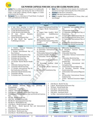GK POWER CAPSULE FOR UIIC AO & SBI CLERK MAINS 2016
62 www.bankersadda.com | www.sscadda.com | www.careerpower.in | www.careeradda.co.in
 Garba: This is a folk dance from Gujarat. It is traditionally
danced at marriages and during the time of Navaratri.•
Gatka: A folk dance utilising swords, daggers, or sticks
performed in the Punjab
 Karagam: This is a folk dance of Tamil Nadu. It is played
with a pot balanced on the head.
 Raas: This is a folk dance from Gujarat. It is traditionally
danced at marriages and during the time of Navaratri.
 Dumhal: A folk dance of Kashmir.
 Odissi: Folk dance performed in Orissa.
 Chau: A popular dance performed in Orissa, bihar and
west Bengal
IMPORTANT DAYS
July August September
 4 July (first Saturday in July)
International Day of Cooperatives
 11 July World Population Day
 15 July World Youth Skills Day
 18 July Nelson Mandela
International Day
 28 July World Hepatitis Day
 30 July World Day against
Trafficking in Persons
 12 August International Youth Day
 19 August World Humanitarian
Day
 20 August Rajiv Gandhi’s Birth
Anniversary (Sadhbhavana
Diwas)
 29 August International Day
against Nuclear Tests
 30 August International Day of the
Victims of Enforced
Disappearances
 8 September International Literacy
Day
 14 September Hindi Divas
 15 September International Day of
Democracy
 16 September International Day for
the Preservation of the Ozone Layer
 21 September International Day of
Peace
 25 September World Maritime Day
 27 September World Tourism Day
October November December
 1 October National Voluntary
Blood Donation Day
 2 October International Day of
Non-Violence
 5 October World Teachers’ Day
 5 October World Habitat Day
 8 October Air Force Day
 9 October World Post Day
 10 October World Mental Health
Day
 10 October National Post Day
 16 October World Food Day
 17 October International Day for
the Eradication of Poverty
 20 October World Statistics Day
 24 October UN Day
 31 October Anti -Terrorism Day
 14 November World Diabetes Day
 16 November International Day
for Tolerance
 19 November National Integration
Day (Indira Gandhi’s Birthday)
 19 November World Philosophy
Day
 20 November Universal Children’s
Day
 20 November National Child
Rights Day
 21 November World Television
Day
 26 November Constitution Day
 1 December World AIDS Day
 2 December National Pollution
Control Day
 4 December Naval Day
 3 December National Conservation
Day
 5 December World Soil Day
 7 December International Civil
Aviation Day
 9 December International Anti-
Corruption Day
 10 December Human Rights Day
 14 December National Energy
Conservation Day
 18 December International Migrants
Day
 20 December International Human
Solidarity Day
 24 Dec- National Consumers Rights
Day
Other Important Days:
 12th January- National Youth day (Birthday of
Vivekananda).
 15th January- Army day.
 24th Jan- National Girl Child Day.
 25th January- National tourism day/ Voters day
 30th January- National Martyrs day and World anti Leprosy
Day
 4th Feb- World Cancer Day.
 28th Feb- National science day
 8th March- International women day
 9th March- World Kidney day
 15th March- World Consumer rights day ,
 20th March- World Sparrow Day and International
Happiness Day.
 21st March- World Forestry day
 22nd March- World water day
 23rd March- World Meteorological day
 24th March- World T.B. day
 2 April- World Autism Awareness Day
 7th April- World Health day
 21st April- Civil service day
 22nd April- World Earth day
 24th April- Panchayat Divas
 1st May- International Labour day
COUNTRY and CURRENCY
African Countries
Name Capital Currency
Algeria Algiers Dinar
Angola Luanda Kwanza
Cameroon Yaoundé CFA franc
Egypt Cairo Egyptian pound
Ethiopia Addis Ababa Birr
 
