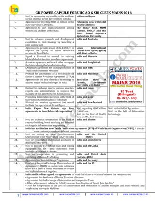 GK POWER CAPSULE FOR UIIC AO & SBI CLERK MAINS 2016
7 www.bankersadda.com | www.sscadda.com | www.careerpower.in | www.careeradda.co.in
3. MoU for promoting sustainable, stable and low-
carbon thermal power development in India.
Indian and Japan
4. Agreement for investing USD 15 million in the
state to provide 1,000 jobs.
Telangana Govt. with Eclat
Health Solutions
5. Agreement to curb malnourishment among
women and children in the state.
The Bihar Govt. MDM
scheme, UNICEF and the
Bihar based Rajendra
Agriculture University
6. MoU to enhance research and development
capabilities in biotechnology by launching a
joint funding call.
India and Australia
7. Agreement to provide a loan of Rs. 1,548 cr. to
improve the quality of urban healthcare
services in Tamil Nadu.
Japan International
Cooperation Agency (JICA)
with Govt. of India
8. Signed a Protocol to amend the existing
bilateral double taxation avoidance agreement
India and Slovenia
9. A nuclear agreement with each other to engage
the bilateral neighborhood relationship.
India and Bangladesh
10. LANDmark agreement for Global promotion of
Traditional Systems of Medicine
India and WHO
11. Protocol for amendment of a two-decade-old
Double Taxation Avoidance Agreement (DTAA)
India and Mauritius
12. Agreement in the area of medical technology to
address major health challenges in India.
Australian state of
Victoria, Swinburne
University with India
13. Decided to exchange sports persons, coaches,
experts and administrators to improve the
standard of the game between both nations.
India and Japan
14. Promoting bilateral cooperation in the field of
Information Communication Technology
India and Qatar
15. Bilateral air services agreement that would
facilitate the operation of direct flights.
India and New Zealand
16. India, Papua New Guinea sign four
agreements to boost bilateral cooperation
MoU regarding $100 Million
Credit Line.
MoU in the field of Health
Care and Medical Science.
MoU in the field of Agriculture.
MoU in the field of Information
technology.
17. MoU on technical cooperation in the field of
capacity building, bench marking and bilateral
exchange in infrastructure engineering.
India and Bhutan
18. India has ratified the new Trade Facilitation Agreement (TFA) of World trade Organisation (WTO).It aims to
ease customs procedures to boost commerce.
19. MoU on setting up Laser Interferometer
Gravitational-wave Observatory (LIGO) in India
India and the United
States
20. MoU for cooperation and mutual assistance in
development of Ports
India and South Korea
21. MoU to provide 150 fishing boats and fishing
equipment to 300 Tamil fishermen from
Mullaithivu in North Sri Lanka
India and Sri Lanka
22. MoU on cooperation in preventing and
combating of Human Trafficking.
India and United Arab
Emirates (UAE)
23. Agreement on Namami Gange Programme. India and Germany
24. Conclude a Logistics Exchange Memorandum of
Agreement (LEMOA) to enable both militaries
to use each other’s assets and bases for repair
and replenishment of supplies.
India and the US
25. India and Maldives signed six agreements to boost the bilateral relations between the two countries.
• Agreement for Avoidance of Double Taxation of income
• Agreement for the Exchange of Information with respect to Taxes
• Bilateral Agreement related to Orbit Frequency Coordination of “South Asia Satellite”
• MoU for Cooperation in the area of conservation and restoration of ancient mosques and joint research and
exploratory surveys in Maldives
 