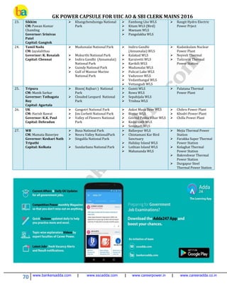 GK POWER CAPSULE FOR UIIC AO & SBI CLERK MAINS 2016
70 www.bankersadda.com | www.sscadda.com | www.careerpower.in | www.careeradda.co.in
23. Sikkim
CM: Pawan Kumar
Chamling
Governor: Srinivas
Patel
Capital: Gangtok
 Khangchendzonga National
Park
 Fambong Lho WLS
 Kitam WLS (Bird)
 Maenam WLS
 Pangolakha WLS
 Rangit Hydro Electric
Power Prject
24. Tamil Nadu
CM: Jayalalithaa
Governor: K. Rosaiah
Capital: Chennai
 Mudumalai National Park
 Mukurthi National Park
 Indira Gandhi (Annamalai)
National Park
 Guindy National Park
 Gulf of Mannar Marine
National Park
 Indira Gandhi
(Annamalai) WLS
 Kalakad WLS
 Karaivetti WLS
 Karikili WLS
 Mudumalai WLS
 Pulicat Lake WLS
 Vaduvoor WLS
 Vedanthangal WLS
 Vettangudi WLS
 Kudankulam Nuclear
Power Plant
 Neyveli Thermal
 Tuticorin Thermal
Power Station
25. Tripura
CM: Manik Sarkar
Governor: Tathagata
Roy
Capital: Agartala
 Bison( Rajbari ) National
Park
 Clouded Leopard National
Park
 Gumti WLS
 Rowa WLS
 Sepahijala WLS
 Trishna WLS
 Palatana Thermal
Power Plant
26. UK
CM: Harish Rawat
Governor: K.K. Paul
Capital: Dehradun
 Gangotri National Park
 Jim Corbett National Park
 Valley of Flowers National
Park
 Askot Musk Deer WLS
 Binsar WLS
 Govind Pashu Vihar WLS
 Kedarnath WLS
 Sonanadi WLS
 Chibro Power Plant
 Khodri Power Plant
 Chilla Power Plant
27. WB
CM: Mamata Banerjee
Governor: Keshari Nath
Tripathi
Capital: Kolkata
 Buxa National Park
 Neora Valley NationalPark
 Singalila National Park
 Sundarbans National Park
 Ballavpur WLS
 Chintamani Kar Bird
Sanctuary
 Haliday Island WLS
 Lothian Island WLS
 Mahananda WLS
 Mejia Thermal Power
Station
 Farakka Super Thermal
Power Station
 Kolaghat Thermal
Power Station
 Bakreshwar Thermal
Power Station
 Durgapur Steel
Thermal Power Station
 
