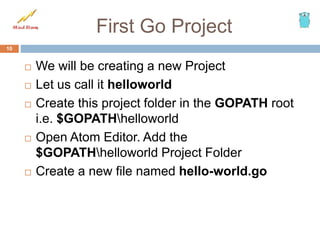 First Go Project
 We will be creating a new Project
 Let us call it helloworld
 Create this project folder in the GOPATH root
i.e. $GOPATHhelloworld
 Open Atom Editor. Add the
$GOPATHhelloworld Project Folder
 Create a new file named hello-world.go
10
 