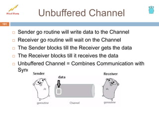 Unbuffered Channel
 Sender go routine will write data to the Channel
 Receiver go routine will wait on the Channel
 The Sender blocks till the Receiver gets the data
 The Receiver blocks till it receives the data
 Unbuffered Channel = Combines Communication with
Synchronization
101
 