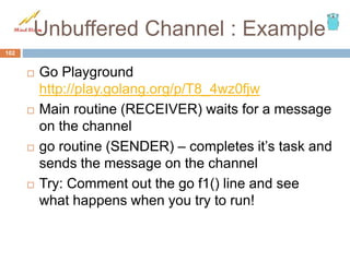 Unbuffered Channel : Example
 Go Playground
http://play.golang.org/p/T8_4wz0fjw
 Main routine (RECEIVER) waits for a message
on the channel
 go routine (SENDER) – completes it’s task and
sends the message on the channel
 Try: Comment out the go f1() line and see
what happens when you try to run!
102
 