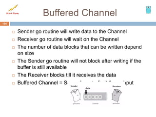 Buffered Channel
 Sender go routine will write data to the Channel
 Receiver go routine will wait on the Channel
 The number of data blocks that can be written depend
on size
 The Sender go routine will not block after writing if the
buffer is still available
 The Receiver blocks till it receives the data
 Buffered Channel = Semaphore to limit throughput
104
 