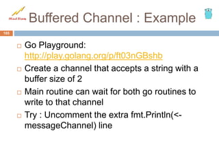 Buffered Channel : Example
 Go Playground:
http://play.golang.org/p/ft03nGBshb
 Create a channel that accepts a string with a
buffer size of 2
 Main routine can wait for both go routines to
write to that channel
 Try : Uncomment the extra fmt.Println(<-
messageChannel) line
105
 